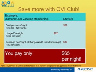 Cost per room/night  $31 ($12,090 / 420 nights) Usage Fee/night  $22 ($150 per week) Xchange Fee/night (XchangeWorld resort bookings) $14 ($99 per week) Save more with QVI Club! Example: Diamond Club Vacation Membership   $13,040 $67  per night!  Note: Tax, services or utilities related charges or all-inclusive charges may be applicable at selected resorts You pay only 