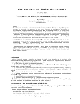 1
L’INDAGINE BREVETTUALE COME STRUMENTO DI INNOVAZIONE E RICERCA
CASO PRATICO
LA TECNOLOGIA DEL TRASPORTO E DELLA MISCELAZIONE DEL CALCESTRUZZO
Roberto Nani
Convey s.r.l., Corso Ferrucci, 77/10 I-10138 Torino
roberto.nani@convey.it
Abstract
Questo documento descrive l’uso dell’indagine brevettuale nella ricerca finalizzata all’innovazione di prodotti e processi
tecnologici. In particolare, viene analizzato un caso pratico riguardante la tecnologia del calcestruzzo, più
specificamente nel comparto della miscelazione e del trasporto. Dopo aver determinato lo stato dell’arte della tecnologia
di riferimento, sono stati evidenziati i filoni tecnologici estranei alla tecnologia del calcestruzzo ma legati a questa
ultima da una sorta di caratteristiche interne ed esterne, intrinseche ed estrinseche. Sfruttando la comunanza di funzioni
e caratteristiche, all’esperto del calcestruzzo vengono messi a disposizione trovati e dispositivi a lui sconosciuti in
quanto provenienti da settori talvolta ignoti, ma dotati di una forte attinenza fisico-chimica con la tecnologia di
riferimento, quindi di potenzialmente di facile e rapida trasferibilità nella propria realtà aziendale.
Il report affronta il tema della ricerca finalizzata alla R&S di innovazioni trasferibili, individuate in un data base
specializzato di brevetti. Il metodo usato per classificare il problema tecnologico ed indirizzare la ricerca mirata
all’innovazione, è il metodo TRIZ, acronimo del russo, Teoriya Resheniya Izobretatelskikh Zadatch, traducibile in
italiano come “Teoria per la Soluzione Inventiva dei Problemi”..
L’indagine brevettuale come strumento di innovazione e ricerca, oggetto del tema sviluppato in questo documento,
rientra nel progetto “Intellectual Property Enforcement” avviato nel 2006 da Convey Intelligence & Knowledge srl e da
SISVEL spa, in collaborazione con Unicredit Banca d’Impresa ed UCoMESA (Unione Costruttori Macchine Edili,
Stradali, Minerarie ed Affini).
1. Introduzione
Questo documento contiene i risultati di un’indagine brevettuale svolta nell’ambito di un particolare filone
tecnologico. L’obbiettivo principale dell’indagine brevettuale è mettere in risalto alcuni aspetti riguardanti i prodotti ed i
processi appartenenti al filone tecnologico di riferimento, vale a dire:
- il valore tecnico dei brevetti e delle domande di brevetto;
- la relazione con i filoni tecnologici sconosciuti o comunque non direttamente alla portata del tecnico esperto che
opera nel proprio settore di competenza;
- la traslazione di idee e concetti provenienti da filoni tecnologici sconosciuti verso il proprio settore di competenza;
- il valore economico del prodotto, nell’ottica di ottimizzare i costi di ricerca, di sviluppo, di realizzazione e di
gestione.
L’indagine brevettuale si articola principalmente nell’elaborazione di parametri quali:
- la classe di tecnologia e la classe di prodotto (sub-classe) in accordo con la classificazione internazionale dei
brevetti (IPC-R) [1];
- la natura fisica del prodotto (caratteristica intrinseca);
- la funzione di interazione del prodotto con l’ambiente circostante (caratteristica estrinseca).
Un database dei brevetti, contenente circa 50 milioni di documenti, restituisce le informazioni richieste dall’indagine
brevettuale in ambiente di classificazione internazionale dei brevetti (IPC-R) [2].
2. Definizione della “Classe Tecnologica Principale” del Calcestruzzo
L’analisi brevettuale, oggetto del presente documento, riguarda lo studio della preparazione e produzione delle miscele di
calcestruzzo, in particolare per uso edilizio.
I parametri necessari a condurre l’indagine brevettuale sono:
- classe di prodotto (sub-classe): calcestruzzo;
- prima caratteristica estrinseca: funzione di trasportare, pompare, indirizzare;
- seconda caratteristica estrinseca: funzione di agitare, preparare, miscelare;
 