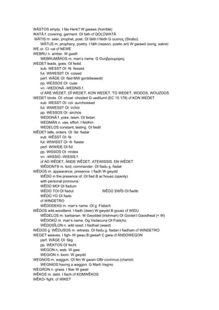 WÂSTOS empty. I fás Here? W gwaws (horrible)
WATÂ f. covering, garment. OI fath cf QOLÛWATÂ
WÂTIS m. seer, prophet, poet. OI fáith I fáidh G ουατεις (Strabo)
WÂTUS m. prophecy, poetry. I fáth (reason, poetic art) W gwawd (song, satire)
WE or. CI -ue cf NEWE
WEBRU n. amber. W gwefr
WEBRUMÂROS m. man’s name. G Ουηβροuμαρος
WEDET leads, goes. OI fedid
sub. WESST OI ·fé ·fessed
fut. WIWESST OI ·coised
perf. WÂDE OI ·fáid MW gorddiwawdd
pp. WESSOS OI ·cuas
vn. -WEDONÂ -WEDNIS f.
cf ARE WEDET, DÎ WEDET, KON WEDET, TO WEDET, WODOS, WOUZDOS
WEDET binds. OI ·choat ·choided G uediIumI (EC 15.178) cf KON WEDET
sub. WESST OI ·cói ·aurchoissed
fut. WIWESST OI ·irchói
pp. WESSOS OI ·airchós
WEDONÂ f. yoke, team. OI fedan
WEDMÄN n. use, effort. I feidhm
WEDELOS constant, lasting. OI feidil
WÊDET tells, orders. OI ·fet ·fiadar
sub. WÊSST OI ·fé
fut. WIWISST OI ·fii ·fiastar
perf. WIWIDE OI fíd
pp. WISSOS OI ·rindes
vn. -WISSIÛ -WISSIS f.
cf AD WÊDET, ÄNDE WÊDET, ATEWISSIS, EN WÊDET
WÊDONTS m. lord, commander. OI fiadu g. fiadat
WÊDOS m. appearance, presence. I fiadh W gwydd
WÊDÛ in the presence of. OI fiad B ac’houez (openly)
with personal pronouns:
WÊDÛ MOI OI fiadum
WÊDÛ TOI OI fiadut WÊDÛ SWÎS OI fiadib
WÊDÛ YÛ OI fiado
cf WINDETRO
WÊDODEKS m. man’s name. OI g. Fiatach
WÊDOS wild,woodland. I fiadh (deer) W gwydd B gouez cf WIDU
WÊDELOS m. barbarian. W Gwyddel (Irishman) OI Goídel I Gaoidheal (< W)
WÊDOKÛ m. man’s name. Og Vedacuna OI Fiadchú
WÊDOSÎLON n. wild seed. I fiadhail (weed)
WÊDÛS g. WÊDUSOS m. witness. OI fiadu g. fiadan I fiadhain cf WINDETRO
WEGET weaves. I figh- W gwau B gweañ C gwia cf ÄNDOWEGON
perf. WÂGE OI ·fáig
pp. WEKTOS OI fecht
WEGON n. web. W gwe
WEGION n. loom. W gwydd
WEGNOS m. waggon. OI fén W gwain OBr covinnus (chariot)
WEGNIOS having a waggon. G Marti Vegnio
WEGRON n. grass. I féar W gwair
WÊKOS m. debt. I fiach cf KOMWÊKOS
WÊKO- fight. cf WIKET
 