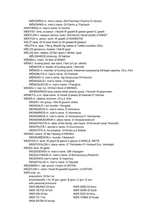 WÊKORÎGS m. man’s name. AOI Fechreg I Fiachra G Vecorix
WÊKOWIKS m. man’s name. OI Fiachu g. Fiachach
WEKTIRÎGS m. man’s name. G Vectirix
WEKTIS f. time, occasion. I feacht W gwaith B gwezh gwech C gweth
WÊKTLON n. weapon (hence: tusk). AOI feccol I fiacal (tooth) cf WIKET
WEKTUS m. action, work. W gwaith cf KOWEKTIS
WELÎT sees. OI fil (see! there is) W gweled B gwelout
WELÎTS m. seer. I file g. fileadh Og velitas G *velîtâ ουεληδαν (Dio)
WÊLOS generous, modest. I fial W gwyl
WÊLOS akin, related. OI fial I gaol (< British *guil)
WÊLOKAROS kinloving. OI fialchar
WÊMÄN n. chain. OI fiam cf WINAT
WÊNÂ f. hunting band, war band. I fian (cf Lat. vênâri)
WÊNIATIS m. leader of hunting band. I féinnidh
WÊNIOS m. member of hunting band, tribesman possessing full legal capacity. OI p. Féni
WÊNOBUTS m. man’s name. OI Fianboth
WÊNOKÛ m. man’s name. Og Venacunas OI Fianchú
WÊNOGALÂ f. man’s name. I Fianghal
WÊNOGUSTUS m. man’s name. I Fianghus
WENDU n. hair, fur. OI find I fionn cf WENSO-
WENDWÂNOS long coarse white swamp grass. I fionnán W gwynnawn
WENETO- p.m. tribal name. G Veneti (Caesar) B Gwened Fr Vannes
WENIS m. relative, kinsman. OI p.d. finib
WENIÂ f. kin group. I fine B gouenn (tribe)
WENIGALÂ f. kin murder. I fionghal
WENIKAROS m. man’s name. G Venicarus
WENIMÂROS m. man’s name. G Venimarus
WENISAMOS m. man’s name. G Venixxam(us) f. Venisamae
WENISAMODURON n. place name. G Venaxamodorum
WENISTRUTIS m. elder of the family, clan head. OI finnsruth (read *finsruith)
WENITEUTÂ f. woman’s name. G Ουενιτοοuτα
WENITÛTS m. kin property. OI finntiu p.a finteda
WENSO- beard. OI fés I féasóg cf WENDU
WENSORÊGON n. muzzle. I féastrach
WENTOS m. wind. W gwynt B gwent C gwyns cf AWELÂ, WETÂ
WENTOYALON n. place name. G *Ventoialon Fr Venteuil Occ. Ventuèjol
WEQO- face. W gweb
WEQOGENOS m. man’s name. OBr Vepogeni
WEQOLITANOS m. man’s name. G Βηπολιτανος (Plutarch)
WEQONOS man’s name. G Veponius
WEQOTALUS m. man’s name. G Vepotali
WEQSMÄN n. call, sound. I fuaim cf UKTON
WEQTLON n. word. I focal W gwaethl (quarrel ) cf UKTON
WER over, on.
preposition: OI for I ar
preverb/prefix: I fo- W gor- gwar- B gour- C gor- G ver-
with personal pronouns:
WER ME/MOI OI form WER SNÎS OI fornn
WER TE/TOI OI fort WER SWÎS OI fuirib
WER EM OI fair WER SÛS OI forru
WER YÛ ? for WER YOBIS OI foraib
WER SIYÄN OI forrae
 