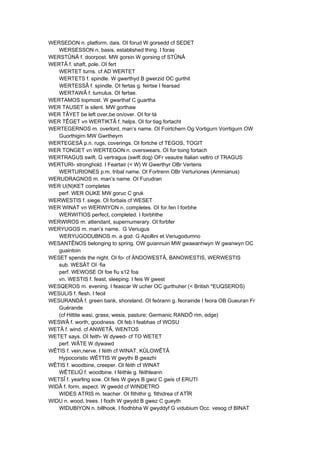 WERSEDON n. platform, dais. OI forud W gorsedd cf SEDET
WERSESSON n. basis, established thing. I foras
WERSTÛNÂ f. doorpost. MW gorsin W gorsing cf STÛNÂ
WERTÂ f. shaft, pole. OI fert
WERTET turns. cf AD WERTET
WERTETS f. spindle. W gwerthyd B gwerzid OC gurthit
WERTESSÂ f. spindle. OI fertas g. feirtse I fearsad
WERTAWÂ f. tumulus. OI fertae.
WERTAMOS topmost. W gwarthaf C guartha
WER TAUSET is silent. MW gorthaw
WER TÂYET be left over,be on/over. OI for·tá
WER TÊGET vn WERTIKTÂ f. helps. OI for·tiag fortacht
WERTEGERNOS m. overlord, man’s name. OI Foirtchern Og Vortigurn Vorrtigurn OW
Guorthigirn MW Gwrtheyrn
WERTEGESÂ p.n. rugs, coverings. OI fortche cf TEGOS, TOGIT
WER TONGET vn WERTEGON n. overswears. OI for·toing fortach
WERTRAGUS swift. G vertragus (swift dog) OFr veautre Italian veltro cf TRAGUS
WERTURI- stronghold. I Feartair (< W) W Gwerthyr OBr Verteris
WERTURIONES p.m. tribal name. OI Fortrenn OBr Verturiones (Ammianus)
WERUDRAGNOS m. man’s name. OI Furudran
WER U(N)KET completes
perf. WER OUKE MW goruc C gruk
WERWESTIS f. siege. OI forbais cf WESET
WER WINAT vn WERWIYON n. completes. OI for.fen I foirbhe
WERWITIOS perfect, completed. I foirbhthe
WERWIROS m. attendant, supernumerary. OI forbfer
WERYUGOS m. man’s name. G Veriugus
WERYUGODUBNOS m. a god. G Apollini et Veriugodumno
WESANTÊNOS belonging to spring. OW guiannuin MW gwaeanhwyn W gwanwyn OC
guaintoin
WESET spends the night. OI fo- cf ÄNDOWESTÂ, BANOWESTIS, WERWESTIS
sub. WESÂT OI ·fia
perf. WEWOSE OI foe fiu s12 foa
vn. WESTIS f. feast, sleeping. I feis W gwest
WESQEROS m. evening. I feascar W ucher OC gurthuher (< British *EUQSEROS)
WESULIS f. flesh. I feoil
WESURANDÂ f. green bank, shoreland. OI feórann g. feorainde I feora OB Gueuran Fr
Guérande
(cf Hittite wasi, grass; wesis, pasture; Germanic RANDÔ rim, edge)
WESWÂ f. worth, goodness. OI feb I feabhas cf WOSU
WETÂ f. wind. cf ANWETÂ, WENTOS
WETET says. OI feith- W dywed- cf TO WETET
perf. WÂTE W dywawd
WÊTIS f. vein,nerve. I féith cf WINAT, KÛLOWÊTÂ
Hypocoristic WÊTTIS W gwythi B gwazhi
WÊTIS f. woodbine, creeper. OI féith cf WINAT
WÊTELIÛ f. woodbine. I féithle g. féithleann
WETSÎ f. yearling sow. OI feis W gwys B gwiz C gwis cf ERUTI
WIDÂ f. form, aspect. W gwedd cf WINDETRO
WIDES ATRIS m. teacher. OI fithithir g. fithidrea cf ATÎR
WIDU n. wood, trees. I fiodh W gwydd B gwez C gueyth
WIDUBIYON n. billhook. I fiodhbha W gwyddyf G vidubium Occ. vesog cf BINAT
 