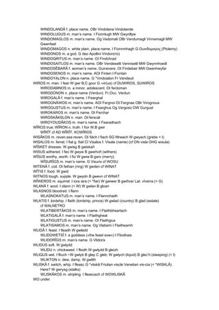 WINDOLANDÂ f. place name. OBr Vindolana Vindolande
WINDOLUGUS m. man’s name. I Fionnlugh MW Gwynllyw
WINDOMAGLOS m. man’s name. Og Vedomali OBr Vendumagli Vinnemagli MW
Gwenfael
WINDOMAGOS n. white plain, place name. I Fionnmhagh G Ουινδομαγος (Ptolemy)
WINDONOS m. a god. G deo Apollini Vindon(no)
WINDOQRITUS m. man’s name. OI Findchrad
WINDOSAITLOS m. man’s name. OBr Vendesetli Vennisetli MW Gwynnhoedl
WINDOSÊBARÂ f. woman’s name, Guinevere. OI Findebair MW Gwenhwyfar
WINDOSENOS m. man’s name. AOI Finten I Fiontan
WINDOYALON n. place name. G *Vindoialon Fr Vendeuil
WIROS m. man. I fear W gwr B,C gour G -vir(us) cf DUWIROS, SUWIROS
WIRODAMNOS m. a minor, adolescent. OI ferdoman
WIRODÛNON n. place name (Verdun). Fr,Occ. Verdun
WIROGALÂ f. man’s name. I Fearghal
WIROGNÂWOS m. man’s name. AOI Fergnoi OI Fergnae OBr Virognous
WIROGUSTUS m. man’s name. I Fearghus Og Vergoso OW Gurgust
WIROKAROS m. man’s name. OI Ferchar
WIROSKÂKSLON n. man. OI ferscál
WIROYOUDÂKOS m. man’s name. I Fearadhach
WÎROS true; WÎRON n. truth. I fíor W,B gwir
WÎRÎT cf AD WÎRÎT, KOWÎROS
WISÂKOS m. raven,sea reven. OI fiäch I fiach SG fitheach W gwyach (grebe < I)
WISALOS m. ferret. I fial g. fiail CI Visalos f. Visala (name) (cf ON visla OHG wisula)
WÎSKET dresses. W gwisg B gwiskañ
WISUS withered. I feo W gwyw B gweñviñ (withers)
WÎSUS worthy, worth. I fiú W gwiw B gwiv (merry)
WÎSURÎGS m. man’s name. G Visurix cf WOSU
WITENÂ f. coil. OI fethan (ring) W gwden cf WINAT
WÎTIS f. food. W gwid
WITNOS tough, supple. W gwydn B gwevn cf WINAT
WÎWEROS m. squirrel. I iora iara (< *fiar) W gwiwer B gwiñver Lat. vîverra (< G)
WLANÂ f. wool. I olann (< W) W gwlan B gloan
WLASNOS bloodred. I flann
WLASNOKATUS m. man’s name. I Flannchadh
WLATIS f. lordship. I flaith (lordship, prince) W gwlad (country) B glad (estate)
cf WALNETRO
WLATIBERTÂKOS m. man’s name. I Flaithbheartach
WLATIGALÂ f. man’s name. I Flaithgheal
WLATIGUSTUS m. man’s name. OI Flaithgius
WLATISAMOS m. man’s name. Og Vlatiami I Flaitheamh
WLIDÂ f. feast. I fleadh W gwledd
WLIDOWETSÎ f. a goddess («the feast sow») I Fliodhais
WLIDORÎGS m. man’s name. G Vlidorix
WLIDUS soft. W gwlydd
WLIDU n. chickweed. I fliodh W gwlydd B gleizh
WLIQUS wet. I fliuch ~W gwlyb B glep C gleb; W gwlych (liquid) B glec’h (steeping) (< I)
WLIKTON n. dew, damp. W gwlith
WLISKÂ f. switch, whip. I fleasc G *vliskâ Friulian viscle Venetian vis-cia (< *WISKLÂ)
Here? W gwrysg (stalks)
WLISKÂKOS m. stripling. I fleascach cf WOWLISKÂ
WO under.
 
