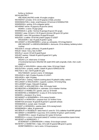 fochluc g. fochlocon
WO KLUNUTRO ?
ARE WOKLUNUTRO smells. W arogleu aroglyw-
WO KNÂYET corrodes. OI fo·cná W gognaw (irritate, provoke)
WOKONDAUTON n. tinder, small firewood. OI fochnod cf KONDAUTON
WOKRIDION n. girding. OI fo·cridigedar (girds)
WO KRINAT sieves. W gogryn(u) B gourner (sieve)
WOKRI n. a sieve. W gogr gwagr
WOKRISSUS m. girdle. I fochras W gwregys B gouriz OC grugis
WOKSIS f. wasp. OI foich (< W) W gwychi (drones) OB guohi OC guhien
WOKUBÂ f. cave. OW guocobauc W gogof B kougoñ
WOLEGS f. a wallow. OI foil fail g folach (pigsty) cf LEGET
WOLEGION n. bed. W gwely B gwele C guely
WO LENGET vn WOLÄNKSMÄN n. jumps up, anticipates. OI fo·lingg folaimm
ARE WOLEGET vn AREWOLÄNKSMÄN n. dismounts. OI do·arblaing ·tarblaing turlaim
I tuirling-
WOLGOS m. enough, sufficiency. W gwala B gwalc’h
WOLIS f. blood. I fuil g. fola cf LINET
WOLÎS p.f. wound. OI fuili W gweli B gouli
WOLKET washes. I folcadh W golchi B gwalc’hiñ C golhy
WOLKOS m. wolf.
WOLKO- p.m. tribal name. G Volcae
cf Continental Germanic WALHAZ OE wealh OHG walh (originally «Celt», then «Latin
speaker»)
WO LOGIT vn WOLOGON n. places under, hides. OI fo·luigi I folach
WOLOUTON n. property, wealth. I foladh W golud cf DÎWOLOUTIS
WOLTOS m. hair. I folt W gwallt OC gols
WOLTODAGÂ f. woman’s name. G Voltodagae
WOLUGUS m. light. W golau B goulou cf LUGAT-
WOLUKON n. sight. W golwg
WOLUKTON n. cooking. I fulacht (cooking place) W golwyth (collop, rasher)
WO LUNGET vn WOLOUGON n. supports, sustains. OI fo·loing folog
WO LUKSKET singes. I folscadh W golosgi
WO LUWET vn WOLUWETON n. flies. OI fo·luatar fuluth
WO MEDITRO vn WOMESSUS m. estimates. OI fo·midethar I fomhas
WO MELET vn WOMELTÂ f. spends, uses up. OI fomeilt
WO MONITRO vn WOMÄNTIÛ f. is wary of. OI fo·mentar foimtiu
WOMORI n. shoreland. OI g. fomra
WO NASKET vn WONADMÄN n. OI fo·nascar fonaidm
WO NEYET vn WONIYON n. prepares food. OI ·fonither I fuine
WONIKTOS winnowed. W gwenith B gwinizh C gwaneth (wheat)
WONISEDOS m. sunset, west. I fuineadh
WO NIGIT vn WONIGON n. washes clean. OI fo·nenaig funech
WOQENNION n. pillow. W gobennydd
WO QÊSLÂT vn WOQÊSLÂ f. takes heed of, cares for. OI fu.ciallathar focell MW gobwyll-
WO QRINAT vn WOQRÎTIS f. buys,hires. OI fo·crethther W gobryn- gobrit (merits)
WOQROYON n. reward. W gobr(wy) B,C gober OI fochraic
WORÊDOS m. a mount. W gorwydd (steed) G *vorédos LLat paraverêdus (spare horse)
WO REGET vn WOREGON n. ?
DÎ WOREGET vn DÎWOREGON n. irritates. OI do·dúrgim tudrach
WO RETET vn WORETON n. helps. OI fo·reith W gwared MB goret C gueres
WORETOMÂROS m. man’s name. G Ουερετεμαρεοuι
 