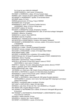 For G /we/ for /wo/ cf BOLGO- MONAQÎ
WORETOWIROS m. man’s name. G Voretovirius
WO RIGET vn WORÊGON n. delays. OI fo·rig I fuireach (stay)
WORÎNÂ f. team. I foireann W gwerin (plebs) cf WERET, TOROWÎNÂ
WO RENDÂT vn WORENDON n. signifies. OI do·foirndea tórand
WO REMÎT places. OI ·fuirmi
WORGIS personal name. OI Fuirg g. Forgo cf WERGÂ
WO ROIKÂT tears. W gorugaw
WORRÄNKOS m. abyss. CI *vorrankos Castilian barranco
WORRÄNKIÂ f. abyss. OI foirrce I fairrge (sea)
WO RUNDET reddens. OI ·forondar
WO SAGIT vn WOSAGITIS f. tempts. OI fochaid g. fochatho
ÊRAMÎ WOSAGIT vn ÊRANWOSAGITIS f. asks. OI iarmi·foich iarfaigid I fiafraighidh
WOSANIS f. difference. W gwahan
WOSENTUS m. sod,turf. I fod cf SENTUS
WO SEQET responds. W gohebu
WOSISKLOS m. underside (of sod of grass) OI faescal cf SISQUS
WO SISTETRO vn WOSISTAMUS m. protects. OI fo·sisedar I faoiseamh
WO SKANDÂT vn WOSKANDATUS m. winnows, scatters. OI fo·scanna I foscnadh
cf SKANDERÂ
WO SKARÂT scatters. W gwasgar
WOSKÂTUS m. shelter. I foscadh W gwasgod B gwasked
WO SKOKIT removes, changes. OI fo·scochet foscugud
WO SLIGET vn WOSLOIGON n. smears. OI fo·sligim follach foillech
WOSLADNOS healthy. I follán
WO SODIT vn WOSODETUS m. entertains. OI fo·suidither fothud
WOSTATOS level, firm. OI fossad W gwastad B goustat cf TÂYET, KOMWOSTATIS
WOSTEKÂ f. silence. W gosteg
WOSTORIS f. appurtenances. I fosair cf STRINÂT
WOSTOS m. lad, servant. OI foss W,B,C gwas G vassus cf TÂYET
WOSTORÎGS m. man’s name. G Vassorix
WOSTOS m. stopping. I fos (rest, resting place) W gwas (abode, silence) cf TÂYET
WOSU n. goodness, good. OI fó cf WESWÂ, WÎSUS
WOSULANSSUS light, clear. I follas
WOTÂDÎNO- p.m. tribal name. OBr Votadini Ωταλινοι (Ptolemy) OW Guotodin W Gododdin
WO TÂYET vn WOTÂYOS m. supports. OI ·fotha fotha (basis, foundation)
WOTEGESÂ p.n. space in front of house, green. I faithche cf TEGOS
WO TENDET nibbles, gnaws. OI fo·teinn
WO TEQET vn WOTEQON n. takes refuge with. MW godep W godeb (attention)
WOTEQORÎGS m. protector, man’s name. Og Votecorigas OBr Voteporigis LLat Vortipori
(Gildas) OW Guortepir
WOTÎROS n. unreclaimed valley or woodland. OI fuither
WO TLINAT vn WOTLOYON n. steals. OI fo·tlen fothla
WOTNOS m. sole of foot. OI fonn (for *fón + bonn BUNDOS q.v.) W gwadn
WO TROGIT milks. W godro MB gozro B goero
WO TRONKET vn WOTRONKETUS m. bathes. OI fothraicid I fothragadh MB gozronket
B kouronkañ
WO TRONQET vn WOTRONKTIÛ, DÎ WOTRONQET vn DÎWOTRONKTIÛ f. wishes.
OI do·futharcair I dúthracht
WOUNON n. leather breeches. OI fuan
WOUZDOS m. stretcher, bier. I fuad cf WEDET
WO WERET vn WOWERON n. causes. OI fo·fera fuar
 