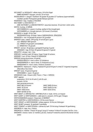 WO WIKET vn WOGALÂ f. inflicts injury. OI fo·fich fogal
ÄMBI WOWIKET impugns, annuls. OI im·fuich
WOWILANOS m. seagull. I faoileann W gwylan B gouelan CI *vavilanos (sparrowhawk)
Castilian gavilán Portuguese gavião Basque gavirain
WOWISKÂ f. twig. I fualasc cf WLISKÂ
WO YEMET vn WOYÄNTIÛ f. ?
ARE WOYEMET vn AREWOYÄNTIÛ f. assumes,receives. OI ara·foim ·eróim airitiu
WOYO- hunting. cf WÊNÂ
WOYOMÂROS m. great in hunting, epithet of the drought god.
WOYOMÂRIÎ p.m. drought demons. OI Fomairi I Fomhóire
WOZDOS m. length. OI fot I fad
WOZDAWOS long. OI fotae I fada cf AREWOZDOS, DÎWOZDIS
WRADION n. root. W gwraidd B grizienn OC grueiten
WRAGET does, makes. OW gurag- W wna B gra C gura
sub. WREKST MW gwnech
aor. WREKT W gwnaeth (remodelled)
vn. WREKTIS f. W gwraith
WRAKÎ f. woman. W gwraig p. gwragedd B gwreg C gurek
WRAKKÂ f. hag. OI fracc W gwrach B gwrac’h C gwrah
WRASTÂ f. shower, rain. I fras
WREGIS f. partition wall. OI fraig g. frega I froigh W achwre
WRIDNÂ f. root. OI frén I fréamh cf WRADION
WRIDOS strong,stout,brave. W gwrdd
WRIDOLÂNOS m. man’s name. G Vridolanus
WRIDOMÂROS m. man’s name. G Virdomarus (Livy)
WRIDOWIKS m. man’s name. Viridovix (Caesar)
WRIGÄNTS f. fleshworm. I frigh g. frighead W gwraint B grec’h (mite) G *vrigantes brigantes
(Marcellus) Occ briant
WRIGET sews. W gwnio B gwriat
WRIKSMÄN n. seam. W gwrym
WRISENOS male. I fireann (AOI *firenn < *frien + WIROS)
WRIT against.
preposition: OI fri I le W wrth C orth B ouzh
preverb: OI fris·
with personal pronouns:
WRIT ME OI friumm WRIT SNÎS OI frinn
WRIT TE OI frit WRIT SWÎS OI frib
WRIT TEM OI fris WRIT SÛS OI friu
WRIT SIYÄN OI frie
WRIT BINAT vn WRITBUTIS f. WRITBEUTUS m. heals. OI fris.·en frepaid
WRIT GARIT vn WRITGARION n. calls back to, answers. OI fris·gair I freagra
WRITKONDERKIS present. I freacnairc cf DERKET
WRIT KORITRO vn WRITKOROS m. OI fris.curiur freccor
WRIT ORGET vn WRITORGENÂ f. strikes against. OI fris·oirc frithorgon
WRIT SEQET answers. W gwrtheb C gordheby
WRIT TONGET vn WRITTEGON n. denies by oath. OI fris·toing I freiteach W gwrthdwng
WROlKOS m. rage, fury. I fraoch
WROIKOS m. heather. I fraoch W grug C brug G *vroikos>*vrûkos Fr bruyère Cat.Occ. bruc
WRONKÂ f. branch, hand. G *vrankâ LLat.Occ. branca Fr branche (branch) Rumanian brîncă
(paw)
 