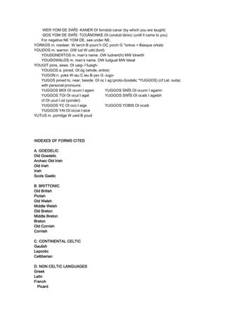 ·WER YOM DE SWÎS ·KANER OI forndob·canar (by which you are taught)
·QOS YOM DE SWÎS ·T(O)ÂNONKE OI condub·tánicc (until it came to you)
For negative NE YOM DE, see under NE.
YORKOS m. roedeer. W iwrch B yourc’h OC yorch G *iorkos > Basque orkatz
YOUDOS m. warrior. OW iud W udd (lord)
YOUDONERTOS m. man’s name. OW Iudnert(h) MW Idnerth
YOUDOWALOS m. man’s name. OW Iudgual MW Idwal
YOUGIT joins, sews. OI uaig- I fuaigh-
YOUGOS a. joined. OI óg (whole, entire)
YUGON n. yoke W iau C ieu B yev G -iugo-
YUGOS joined to, near, beside. OI oc I ag (proto-Goidelic *YUGGOS) (cf Lat. iuxta)
with personal pronouns:
YUGGOS MOI OI ocum I agam YUGGOS SNÎS OI ocunn I againn
YUGGOS TOI OI ocut I agat YUGGOS SWÎS OI ocaib I agaibh
cf OI ucut I úd (yonder)
YUGGOS YC OI oco I aige YUGGOS YOBIS OI ocaib
YUGGOS YAI OI occai I aice
YUTUS m. porridge W uwd B youd
INDEXES OF FORMS CITEDNDEXES OF FORMS CITEDNDEXES OF FORMS CITEDNDEXES OF FORMS CITED
A. GOEDELICA. GOEDELICA. GOEDELICA. GOEDELIC
Old GoedelicOld GoedelicOld GoedelicOld Goedelic
Archaic Old IrishArchaic Old IrishArchaic Old IrishArchaic Old Irish
Old IrishOld IrishOld IrishOld Irish
IrishIrishIrishIrish
Scots GaelicScots GaelicScots GaelicScots Gaelic
B. BRITTONICB. BRITTONICB. BRITTONICB. BRITTONIC
Old BritishOld BritishOld BritishOld British
PictishPictishPictishPictish
Old WelshOld WelshOld WelshOld Welsh
Middle WelshMiddle WelshMiddle WelshMiddle Welsh
Old BretonOld BretonOld BretonOld Breton
Middle BretonMiddle BretonMiddle BretonMiddle Breton
BretonBretonBretonBreton
Old CornishOld CornishOld CornishOld Cornish
CornishCornishCornishCornish
C. CONTINENTAL CELTICC. CONTINENTAL CELTICC. CONTINENTAL CELTICC. CONTINENTAL CELTIC
GaulishGaulishGaulishGaulish
LeponticLeponticLeponticLepontic
CeltiberianCeltiberianCeltiberianCeltiberian
D. NON CELTIC LANGUAGESD. NON CELTIC LANGUAGESD. NON CELTIC LANGUAGESD. NON CELTIC LANGUAGES
GreekGreekGreekGreek
LatinLatinLatinLatin
FrenchFrenchFrenchFrench
PicardPicardPicardPicard
 