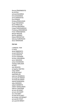 Diormit DÎWERMENTIS
diu DIYÎUS
echredd EQORÊDÂ
Echuid EQODEKS
eirros ERIROSTOS
Erce ERQOS
Ercleng ERQOLENGÂ
Eugen IWOGENOS
feccol WÊKTLON
Fechreg WÊKORÎGS
Fergnoi WIROGNÂWOS
Findubreg WINDOBRIGS
Finten WINDOSENOS
Maugin MAGUNÎ
Muirchu MORIKÛ
Ret(a)i RÊDONTIOS
Sebuirgi SUBORGIOS
Sinon SINDWONÂ
Old IrishOld IrishOld IrishOld Irish
a SINDOS, YOM
á YAOS
abrait AMBRÄNTS
accael ADKOILOS
accaid ADKIATIS
accaíne ADKAINIÂ
accobor ADKUBRON
accor ADKAROS
ached AGOSEDON
aclaid(e) ADKLADIÂ
ad ADÛ
ada ADAWOS
ad·ágathar ÂGETRO
adaig ADEKÎ
ad·aig AD AGET
adall ADELON
adamrae ADAMRIOS
ad·anaig AD ANEKET
ad·andad AD ANDÂT
adardd ADARDWOS
adas ADASSOS
adbairt ADWERTÂ
adblam ADWOLÂMOS
adbrann OISFERNÂ
ad·cain AD KANET
ad·caíni AD KAINÎT
ad·ci AD QISET
ad·claid AD KLADET
ad·condairc AD DERKET
ad·cota EN TÂYET
ad·cuaid EN WÊDET
 