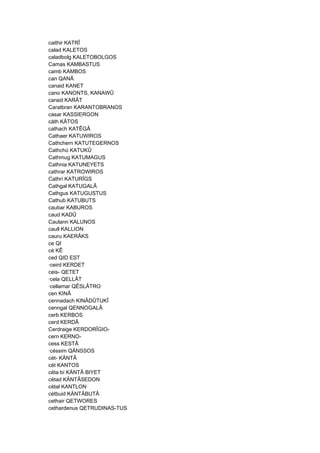 caithir KATRÎ
calad KALETOS
caladbolg KALETOBOLGOS
Camas KAMBASTUS
camb KAMBOS
can QANÂ
canaid KANET
cano KANONTS, KANAWÛ
caraid KARÂT
Caratbran KARANTOBRANOS
casar KASSIERGON
cáth KÂTOS
cathach KATÊGÂ
Cathaer KATUWIROS
Cathchern KATUTEGERNOS
Cathchú KATUKÛ
Cathmug KATUMAGUS
Cathnia KATUNEYETS
cathrar KATROWIROS
Cathrí KATURÎGS
Cathgal KATUGALÂ
Cathgus KATUGUSTUS
Cathub KATUBUTS
caubar KABUROS
caud KADÛ
Caulann KALUNOS
caull KALLION
cauru KAERÂKS
ce QI
cé KÊ
ced QID EST
·ceird KERDET
ceis- QETET
·cela QELLÂT
·cellamar QÊSLÂTRO
cen KINÂ
cennadach KINÂDÛTUKÎ
cenngal QENNOGALÂ
cerb KERBOS
cerd KERDÂ
Cerdraige KERDORÎGIO-
cern KERNO-
cess KESTÂ
·céssim QÄNSSOS
cét- KÄNTÂ
cét KANTOS
céta·bí KÄNTÂ BIYET
cétad KÄNTÂSEDON
cétal KANTLON
cétbuid KÄNTÂBUTÂ
cethair QETWORES
cethardenus QETRUDINAS-TUS
 