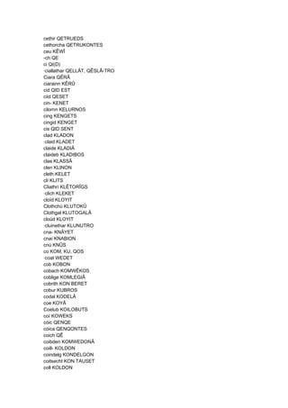 cethir QETRUEDS
cethorcha QETRUKONTES
ceu KÊWÎ
-ch QE
ci QI(D)
·ciallathar QELLÂT, QÊSLÂ-TRO
Ciara QÊRÂ
ciarainn KÊRÛ
cid QID EST
ciid QESET
cin- KENET
cilornn KELURNOS
cing KENGETS
cingid KENGET
cis QID SENT
clad KLADON
·claid KLADET
claide KLADIÂ
claideb KLADIBOS
clas KLASSÂ
clen KLINON
cleth KELET
clí KLITS
Cliathrí KLÊTORÎGS
·clich KLEKET
cloïd KLOYIT
Clothchú KLUTOKÛ
Clothgal KLUTOGALÂ
cloüd KLOYIT
·cluinethar KLUNUTRO
cna- KNÂYET
cnaí KNABION
cnú KNÛS
co KOM, KU, QOS
·coat WEDET
cob KOBON
cobach KOMWÊKOS
coblige KOMLEGIÂ
cobrith KON BERET
cobur KUBROS
codal KODELÂ
coe KOYÂ
Coelub KOILOBUTS
coí KOWEKS
cóic QENQE
cóica QENQONTES
coich QÊ
coibden KOMWEDONÂ
coill- KOLDON
coindelg KONDELGON
coitsecht KON TAUSET
coll KOLDON
 