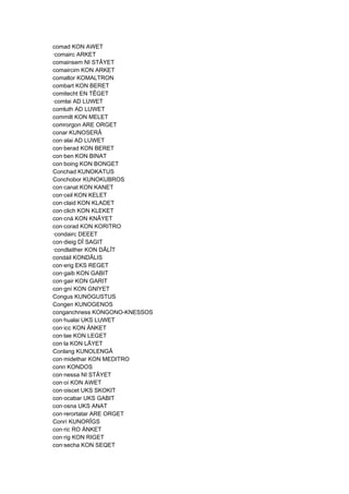 comad KON AWET
·comairc ARKET
comainsem NI STÂYET
comaircim KON ARKET
comaltor KOMALTRON
combart KON BERET
comitecht EN TÊGET
·comlai AD LUWET
comluth AD LUWET
commilt KON MELET
comrorgon ARE ORGET
conar KUNOSERÂ
con·alai AD LUWET
con·berad KON BERET
con·ben KON BINAT
con·boing KON BONGET
Conchad KUNOKATUS
Conchobor KUNOKUBROS
con·canat KON KANET
con·ceil KON KELET
con·claid KON KLADET
con·clich KON KLEKET
con·cná KON KNÂYET
con·corad KON KORITRO
·condairc DEEET
con·dieig DÎ SAGIT
·condlaither KON DÂLÎT
condáil KONDÂLIS
con·erig EKS REGET
con·gaib KON GABIT
con·gair KON GARIT
con·gní KON GNIYET
Congus KUNOGUSTUS
Congen KUNOGENOS
conganchness KONGONO-KNESSOS
con·hualai UKS LUWET
con·icc KON ÄNKET
con·lae KON LEGET
con·la KON LÂYET
Conlang KUNOLENGÂ
con·midethar KON MEDITRO
conn KONDOS
con·nessa NI STÂYET
con·oí KON AWET
con·oiscet UKS SKOKIT
con·ocabar UKS GABIT
con·osna UKS ANAT
con·rerortatar ARE ORGET
Conrí KUNORÎGS
con·ric RO ÄNKET
con·rig KON RIGET
con·secha KON SEQET
 