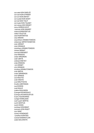 con.sela KON SWELÂT
con·sert KON STRINÂT
con·sní KON SNIYET
con·suidet KON SODIT
con·tuli KON TOLIT
con·tuaisi KON TAUSET
con·utuing UKS DINGET
corcu KORIOS KOYÎ
·coscram KON SKARÂT
costud KONSODETUS
cotlud TOLETUS
cotut KONTÄNTOS
cráu KREWÂ
craumthann KRAMUTONDOS
crédumae QRÎYETOOMIYON
creic QRINAT
crem KRAMUS
cremthann KRAMUTONDOS
crenas QRINAT
crennait KRENDET
cres KRISSOS
cretar KREDRON
creth QRITÂ
crethaid KRETET
cride KRIDION
·crin KRINET
crim KRAMUS
crimthan KRAMUTONDOS
críth QRÎTIS
croän QRIWENOS
cron QRINOS
crot KRUTTÂ
croth KROTÂ
cruit KRUTTIATIS
Cruithni QRITENOS
cua KOWOS
cual KAULÂ
cualne KAULINION
Cuangal KOUNOGALÂ
Cuangus KOUNOGUSTUS
Cuanu KOUNOWIKS
cuclige KONKLEKIÂ
cuert queirt QERTIS
cucht QOKTUS
cuichi KOKIS
cuimbae KON BINAT
cuimrech KON RIGET
cuin QANÎ
cuinsiu KONDIKSIÛ
·cuirethar KORITRO
cuiscle KONSKETLON
culad QOLÛWATÂ
 