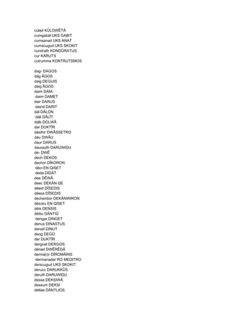 cúlad KÛLOWÊTÂ
cumgabál UKS GABIT
cumsanad UKS ANAT
cumscugud UKS SKOKIT
cundrath KONDÛRATUS
cur KARUTS
cutrumma KONTRUTSMOS
dag- DAGOS
dág ÂGOS
daig DEGUIS
dáig ÂGOS
daim DAM-
·daim DAMET
dair DARUS
·dairid DARIT
dál DÂLON
·dáli DÂLÎT
dalb DOLWÂ
dar DUKTÎR
dásthir DWÂSSETRO
dáu DWÂU
daur DARUS
daurauth DARUWIDU
dé- DWÊ
dech DEKOS
dechor DÎKORON
·déci EN QISET
·deda DIDÂT
dee DÊWÂ
deec DEKÄN QE
déeid DÎSEDIS
déess DÎSEDIS
dechenbor DEKÄNWIRON
déicsiu EN QISET
déis DENSIS
déitiu DÄNTIÛ
·dengar DINGET
denus DINASTUS
denait DINUT
deog DEGÛ
der DUKTÎR
dergnat DERGOS
dériad DWÊRÊDÂ
dermá(i)r DÎROMÂRIS
·dermanadar RO MEDITRO
derscugud UKS SKOKIT
derucc DARUKKÛS
deruth DARUWIDU
desse DEKSIWÂ
dessum DEKSI
détlae DÄNTLIOS
 