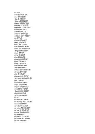 di DWAI
diabul DWÊBLOS
diäd DÎWEDON
·diat DÎ WEDET
·dibairg DÎ BEZGÎT
dibdud DÎBÂDETUS
díbirciud DÎ BEZGÎT
diburndud DÎ BRUSNAT
di·cain DÎ KANET
dichleth DÎKLITÂ
díchoisc DÎKOSQIS
dichthim KON WEDET
die DIYÎUS
di·eblad DÎ AGET
digen DIGENOS
dígu DÎGOUSON
dílechtae DÎSLIKTIS
díltud DÎSTLONDITUS
·dingaib EN GABIT
dinge DINGIÂ
di·nig DÎ NIGIT
dínu DÎNUNTS
dínsem NI STÂYET
díram DÎRÂMUS
díriug DÎREGUS
dírech DÎRÊGON
·díthat DÎ TUDET
díthaim DÎTEUDSMÄN
dithech DÎTEGON
dítiu DÎ YEMET
diucrae UKS GARIT
·diuclither UKS GISTLÂT
diúir DÎAKRIS
díunach UKS NIGIT
diupa UKS BINAT
diupart UKS BERET
diurad UKS RETET
·diuschi UKS SEQET
dliucht DLIKTUS
·dloing DLUNGET
do· TO
do·adbat AD WΡDET
do·arblaing WO LENGET
do·bádi DÎ BÂDIT
do·beba DÎ BASET
do·boing TO BONGET
do·bria DÎ BRUSNAT
doccair DUADKORIS
do·cer KERAT
do·cing TO KENGET
do·cicher TO QRINAT
do·dáli TO DÂLÎT
 