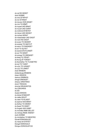 do·rat RO DEDET
dorb DORBÂ
do·rera DÎ RÂYET
do·ren DÎ RINAT
do·recuisc KON SEQET
do·rími TO RÎMÎT
do·riupad UKS BINAT
do·riucart UKS GARIT
do·rimthirid DÎ RETET
do·róscai UKS SKOKIT
do·rochair KERAT
do·roisechtatar UKS SAGIT
do·roich RO SAGIT
do·scara TO SKARÂT
do·scéulai TO SKETLÎT
do·seinn TO SWENDET
do·slí TO SLIYET
do·sluindi DÎ STLONDÎT
do·soí TO SÂWIT
do·srenga TO SRENGET
do·théig TO TÊGET
do·thung DÎ TONGET
do·tluichethar TO TLOQETRO
do·tuit TO TUDET
do·u(i)c TO U(N)KET
do·ucci TO UNKET
drab DRABON
drabarsluag DRABON
dreen DRIWOS
dremun DRIBNOS
dringid DRENGET
drissiuc DRISTIKKÛ
droch TROGOS
drochat DRUKANTOS
druí DRUWIDS
dú DÛ
dua(e) DWOOS
du·bidcet DÎ BEZGÎT
du·celtar KELET
du·claid TO KLADET
du·epenar EKS BINAT
du·ferthar TO WERET
du·fesed TO WIKET
du·furgaib UKS GABIT
du·imchella ÄMBI QELLÂT
du·indnaig ÄNDE ANEKET
duirb DORBÂ
du·mmidethar TO MEDITRO
Dúnall DÛNOWALOS
du·nessa NI STÂYET
Dúngal DÛNOGALÂ
Dúngus DÛNOGUSTUS
 