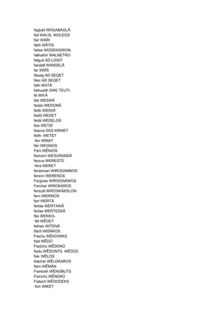 fagbáil WOGABAGLÂ
fail WALIS, WOLEGS
fáir WÂRI
fáith WÂTIS
faitse WODEKSIWON
fallnathir WALNETRO
falgud AD LOGIT
fandall WANDELÂ
far SWÎS
fásaig AD SEQET
fásc AD SEQET
fath WATÂ
fathuaith SWE TEUTI
fé WIYÂ
feb WESWÂ
fedan WEDONÂ
fedb WIDWÂ
fedid WEDET
feidil WEDELOS
feis WETSÎ
feiscre EKS KRINET
feith- WETET
·fen WINAT
fén WEGNOS
Féni WÊNIOS
feórann WESURANDÂ
feorus WERESTÛ
·fera WERET
ferdoman WIRODAMNOS
ferenn WERENOS
Fergnae WIROGNÂWOS
Ferchar WIROKAROS
ferscál WIROSKÂKSLON
fern WERINOS
fert WERTÂ
fertae WERTAWÂ
fertas WERTESSÂ
fés WENSO-
·fét WÊDET
fethan WITENÂ
fiäch WISÂKOS
Fiachu WÊKOWIKS
fiad WÊDÛ
Fiadchú WÊDOKÛ
fiadu WÊDONTS, WÊDÛS
fial- WÊLOS
fialchar WÊLOKAROS
fiam WÊMÄN
Fianboth WÊNOBUTS
Fianchú WÊNOKÛ
Fiatach WÊDODEKS
·fich WIKET
 