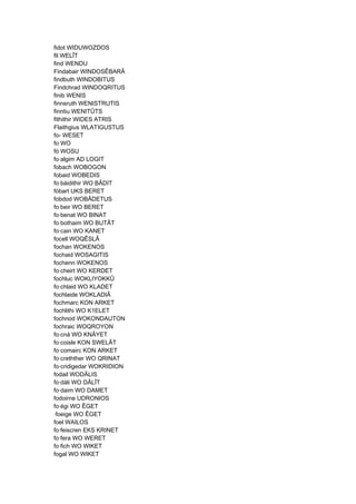 fidot WIDUWOZDOS
fil WELÎT
find WENDU
Findabair WINDOSÊBARÂ
findbuth WINDOBITUS
Findchrad WINDOQRITUS
finib WENIS
finnsruth WENISTRUTIS
finntiu WENITÛTS
fithithir WIDES ATRIS
Flaithgius WLATIGUSTUS
fo- WESET
fo WO
fó WOSU
fo·algim AD LOGIT
fobach WOBOGON
fobaid WOBEDIS
fo·báidithir WO BÂDIT
fóbart UKS BERET
fobdod WOBÂDETUS
fo·beir WO BERET
fo·benat WO BINAT
fo·bothaim WO BUTÂT
fo·cain WO KANET
focell WOQÊSLÂ
fochan WOKENOS
fochaid WOSAGITIS
fochenn WOKENOS
fo·cheirt WO KERDET
fochluc WOKLIYOKKÛ
fo·chlaid WO KLADET
fochlaide WOKLADIÂ
fochmarc KON ARKET
fochlithi WO K1ELET
fochnod WOKONDAUTON
fochraic WOQROYON
fo·cná WO KNÂYET
fo·coisle KON SWELÂT
fo·comairc KON ARKET
fo·crethther WO QRINAT
fo·cridigedar WOKRIDION
fodail WODÂLIS
fo·dáli WO DÂLÎT
fo·daim WO DAMET
fodoirne UDRONIOS
fo·égi WO ÊGET
·foeige WO ÊGET
foel WAILOS
fo·feiscren EKS KRINET
fo·fera WO WERET
fo·fich WO WIKET
fogal WO WIKET
 