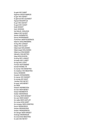 fo·gaib WO GABIT
fogamar WOGIYAMROS
fo·geir WO GERET
fo·glennat WO GLENDET
fognad WOGNÎTUS
fo·gní WO GNIYET
fo·guid WO GODIT
foídit WOIDIT
foich WOKSIS
foil WALIS, WOLEGS
foillech WO SLIGET
foimtiu WOMÄNTIÛ
foirrce WORRÄNKIÂ
Foirtchern WERTEGERNOS
folaimm WOLÄNKSMÄN
fo·ling WO LENGET
follach WO SLIGET
follamnaid WALNIAMÛ
follamnaigid WALNIAMÛ
follamnus WALNIAMÛ
follnathir WALNETRO
folog WOLOUGON
fo·loing WO LUNGET
fo·luatar WO LUWET
fo·luigi WO LOGIT
Fomairi WOYOMÂRIÎ
fomeilt WOMELTÂ
fo·mentar WO MONITRO
fo·midethar WO MEDITRO
fomra WOMORI
fonaidm WONADMÄN
fo·nascar WO NASKET
fo·nenaig WO NIGIT
·fonither WO NEYET
fo·opair UKS BERET
for WER
forbach WERBEGON
for·beir WER BERET
forbart WERBERTÂ
forbfer WERWIROS
for·boing WER BONGET
for·cain WER KANET
for·ceilla WER GISTLÂT
for·comai KON AWET
for·corastar WER KORITRO
forcor WERKOROS
forbais WERWESSIS
fordarc WERDERKOS
for·dengar WER DINGET
fordinge WERDINGIÂ
for·émid EKS MEDITRO
fo·reith WO RETET
 