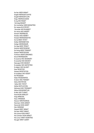 for·fen WER WINAT
forglid WERGISTLIATIS
forgell WERGISTLON
forgu WERGOUSON
fo·rig WO RIGET
·formaig MAGET
for·muinethar WER MONITRO
for·nessa NI STÂYET
·forondar WO RUNDET
for·osna UKS ANDÂT
forrach WERREGÂ
forsatu UKS SEMET
forsaid WERAISSIATIS
for·tá WER TÂYET
fortbe WERDIBIYON
fortige WERDINGIÂ
for·tiag WER TÊGET
fortche WERTEGESÂ
for·toing WER TONGET
fortach WERTEGON
Fortrenn WERTURIONES
forud WERSEDON
fo·scanna WO SKANDÂT
fo·scochet WO SKOKIT
foscugud WO SKOKIT
fo·sisedar WO SISTETRO
fo·sligim WO SLIGET
foss WOSTOS
fossad WOSTATOS
fo·suidither WO SODIT
fot WOZDOS
fotae WOZDAWOS
fo·teinn WO TENDET
fotha WOTÂYOS
·fotha WO TÂYET
fothla WOTLOYON
fothraicid WO TRONKET
fothud WOSODETUS
fo·tlen WO TLINAT
foxol KON SWELÂT
fraig WREGIS
fracc WRAKKÂ
freccor WRITKOROS
frecmarc KON ARKET
frecomét KON AWET
frén WRIDNÂ
frepaid WRIT BINAT
fris·ben WRIT BINAT
fris·comai KON AWET
fris·comairc KON ARKET
fris·curiur WRIT KORITRO
fris·gair WRIT GARIT
 