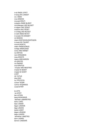 in·lá ÄNDE LÂYET
in·loing EN LUNGET
inn- ÄNDE
inna SINDOS
innuraid ERUTI
innlaidim ÄNDE BLÂDIT
in(m)bleogan UKS MLIGET
in·otgam UKS TÊGET
inotacht UKS TÊGET
in·omblig UKS MLIGET
in·reith ÄNDE RETET
in·snadar EN SNADET
int SINDOS
intech ENITOGON,ENITEQON
in·tuaisi EN TAUSET
innocht NOKTS
intlem ÄNDESLÎMUS
irchlige AREKLEKIÂ
irchre ARE KRINET
ire ERIYÛS
irem ERISAMOS
iress ERISTÂ
irgaire AREGARION
iriu ERIYÛS
íriu ÎWERIÛ
iriud ERIITUS
·irmadar ARE MEDITRO
irnaide NI SEDET
irnigde NI GODIT
it EST
íth YUTUS
ithid EDO
ítu YÎTOTÛTS
iuchair YEQRI
iuchna YEQANIOS
iunaid ETNÎT
la LETS
·la LÂYET
laa LATION
laarg ROWORGÂ
·labradar LABARÂTRO
lachu LOKÛ
laes LOISSÂ
lágan LÂGENÂ
lága LÂGIOS
laídid LOIDIT
láigen LÂGENÂ
laigiu LAGIÛS
·laimethar LAMETRO
lainn LASNIS
lainner LANDERÂ
 
