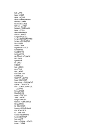 laith LATIS
laigid LEGET
laithe LATION
lámand LÂMOWENDU
lámnaid LÂMÄN
lasar LAKSAROS
láthraim LÂTRON
laulgach ROLEGÂKÂ
leithe LETIOS
lelap LEBLEBOS
Lerchú LIROKÛ
Lergal LIROGALÂ
Lergnaid LIROGNIYATIS
Lergus LIROGUSTUS
les LISSUS
Lethe LITAWÎ
liag LÊGÂ, LÊGOS
lian LÊNOS
lias LÊKSOS
lichtiu LIKTIÛ
lië LÎÄNKS, LÎYÄNTS
líid LÎWET
lige LEGIÂ
lin- LINET
lir ELUS
lista LISSUS
líth LÎTUS
littiu LIKTIÛ
líud LÎWETUS
lius LISSUS
ló LOWÂ, LOWOS
loarg ROWORGÂ
Loar(n)chú LOWERNOKÛ
loathar LOWATRON
lóch LEUKOS, LOUKOS,
LOUGOS
loeg LOIGOS
lóg LEUGOS
logad LOGETUS
·loing LUNGET
loingid LUNGET
loiscenn ROSKÄNDOS
lón LUGNON
lór ROWERON
loscann ROSKÄNDOS
lour ROWERON
lu- LUWETRO
Luadat NEUDONTS
luadar LEUDRON
luae LUWIÂ
luan LUGNON, LUTNOS
luban LOBÎNÂ
 