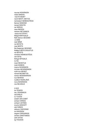 naunae NOWÄNION
ndaib SINDOS
·neat NI SEDET
necht NEKTÎ, NIKTOS
neimedach NEMESOTÊGS
Neman NEMONÂ
nenaid NINATIS
ner NEROS
ness NIKSON
nessam NETSAMOS
·nessa NI STÂYET
Nétgal NÄNTIGALÂ
Neth Semon SEGOMÛ
-ni SNÎS
niab NÊBÂ
nia NEYETS
niae NEÛTS
Nia Segamain SEGOMÛ
Niallgus NÊSTLOGUSTUS
nie NEYETS
nimidech NEMESOTÊGS
níth NITIS
Níthgal NÎTIGALÂ
no NU
noad NEWETUS
noeb NOIBOS
noeine NOWÄNION
noínden NEWÄNDINON
noíth-ium NEWET
nómad NEUMETOS
nónbor NEWÄNWIRON
nue NEWIOS
nuidlech NUDELÂKÂ
núna NOWÄNION
nús NEUSSUS
ó AUS
óa YEWIÛS
oac YEWÄNKOS
oal EWELÂ
oc YUGOS
ocbath UKS GABIT
ocha(i)r OKROS
ochtach UKTÂKÂ
ocu(i)s ADGOSTÎ
odb OZBOS
odbrann OISFERNÂ
oe AWOISON
oegaire OWIGARIOS
oentam OINOTAMOS
oeth OITOS
óg YOUGOS
 