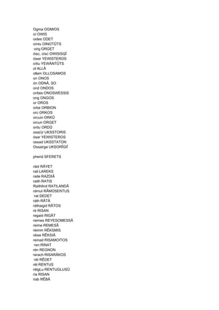 Ogma OGMIOS
oí OWIS
oides ODET
oíntu OINOTÛTS
·oirg ORGET
óisc, oïsc OWISISQÎ
óiser YEWISTEROS
oítiu YEWÄNTÛTS
ol ALLÂ
ollam OLLOSAMOS
on ONOS
ón ODNÂ, SO
ond ONDOS
onfais ONOSWESSIS
ong ONGOS
or OROS
orbe ORBION
orc ORKOS
orcuin ORKÛ
orcun ORGET
ordu ORDÛ
osa(i)r UKSSTORIS
ósar YEWISTEROS
ossad UKSSTATON
Ossairge UKSORÎGIÎ
pherid SFERETS
ráid RÂYET
rail LAREKS
raite RAZDIÂ
raith RATIS
Raithlind RATILANDÂ
rámut RÂMOSENTUS
·rat DEDET
ráth RÂTÂ
ráthaigid RÂTOS
ré RISAN
regaid RIGÂT
reimes REYESOMESSÂ
reime REMESÂ
réimm RÊKSMIS
réise RÊKSIÂ
remad RISAMOITOS
·ren RINAT
rén REGNON
rerach RISARÂKOS
·rét RÊDET
rét RENTUS
rétgLu RENTUGLUSÛ
ria RISAN
riab RÊBÂ
 