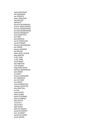 seilche SELEKIOS
séis SWENSSIS
seir SFERETS
selann SWELENÂ
selg SFELGÂ
selt SELET
Semaine SEGOMONIO-
sentonn SENOTONDOS
senchae SENÂKOWIDS
senchaid SENÂKOWIDS
Senboth SENOBUTS
sentu SENOTÛTS
ser STER-
serb SERWON
sercol STERKTLON
·sernat STRINÂT
Semaine SEGOMONIO-
serr SERRÂ
sescann SESKINÂ
sét SÄNTOS
sethar SWÎS, SITROS
sétig SÄNTIQÎ
sí SO, SWÎS
-si SO, SWÎS
sichid SEQET
side SWETION
-side SODIOS
sidgal SWETIGALÂ
sídchaire SÎDOKORIOS
sidin SIDINÂ
sin SINUS
sinemoin SENISAMÛ
sinn SWÄNDUS
sion SFIYONÂ
sirid SFERIT
sirite SFERIONTIOS
·sissedar SISTETRO
sithe SWETION
síu SIO-
·slaid SLADET
slaide SLADIÂ
sleidm STLEDMÄN
slemon SLIBNOS
sleth SFLITÂ
·slí SLIYET
·slig SLIGET
slige SLIGIÂ
slond STLONDOS
slucait SLUNKÄNTÎ
sluic- SLUNKET
sluindid STLONDÎT
smech SMEKÂ
 