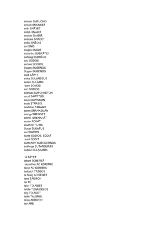 smuan SMEUDNO-
smucli SMUNKET
sná- SNÂYET
snád- SNÂDIT
snaide SNADIÂ
snaides SNADET
snéid SNÊDIS
sní SNÎS
sniges SNIGIT
sobarthu SUBRÂTIÛ
sobraig SUBRÎGIS
sod SODOS
sodain SODIOS
Sogan SUGENOS
Sogen SUGENOS
soid SÂWIT
solus SULANSSUS
solam SULÂMIS
-som SOMOS
són SODIOS
sothcad SUTONKETON
soud SÂWETUS
sous SUWISSON
sraib STRABIS
sraibtine STRABIS
sreim SRÄNKSMÄN
sreng- SRENGET
srenn- SRENKNÂT
sroín- ROINÎT
sruith STRUTIS
Sucat SUKATUS
suí SUWIDS
suide SODIOS, SÛDIÂ
·suidi SODIT
suithchern SUTEGERNOS
suithnge SUTÄNGUÂTS
sulbair SULABARIS
·tá TÂYET
tabart TOBERTÂ
·tacuirther AD KORITRO
tacur AD KORITRO
tadcach TAZGOS
ta·faisig AD SEQET
taes TAISTON
taí TÛ
taíd- TO AIDET
taídle T(O)AIDELOS
taig TO AGET
tailm TALSMIS
taipe ADBIYON
tair ARE
 