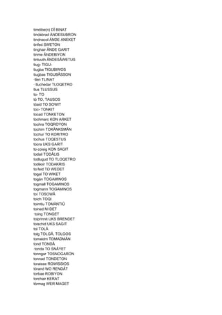 timdibe(n) DÎ BINAT
tindabrad ÄNDESUBRON
tindnacol ÄNDE ANEKET
tinfed SWETON
tinghair ÄNDE GARIT
tinme ÄNDEBIYON
tintuuth ÄNDESÂWETUS
tiug- TIGU-
tiugba TIGUBIWOS
tiugbas TIGUBÂSSON
·tlen TLINAT
· tluchedar TLOQETRO
tlus TLUSSUS
to- TO
tó TO, TAUSOS
tóaid TO SOWIT
toc- TONKIT
tocad TONKETON
tochmarc KON ARKET
tochra TOQROYON
tochim TOKÄNKSMÄN
tochur TO KORITRO
tochus TOQESTUS
tocra UKS GARIT
to·coisig KON SAGIT
todail TODÂLIS
todlugud TO TLOQETRO
todéoir TODAKRIS
to·feid TO WEDET
togal TO WIKET
togán TOGAMINOS
togmall TOGAMINOS
togmann TOGAMINOS
toí TOSOWÂ
toich TOQI
toimtiu TOMÄNTIÛ
toined NI DET
·toing TONGET
toiprinnit UKS BRENDET
toischid UKS SAGIT
tol TOLÂ
tolg TOLGÂ, TOLGOS
tomaidm TOMADMÄN
tond TONDÂ
·tonda TO SNÂYET
tonngar TOSNOGARON
tonnad TONDETON
toraisse ROWISSIOS
tórand WO RENDÂT
torbae ROBIYON
torchair KERAT
tórmag WER MAGET
 