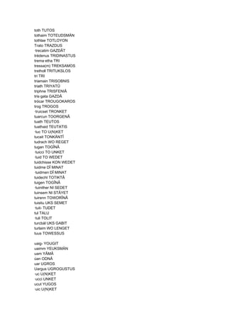 toth TUTOS
tothaim TOTEUDSMÄN
tothlae TOTLOYON
Trato TRAZDUS
·trecatim GAZDÂT
trédenus TRIDINASTUS
trema·etha TRI
tressa(m) TREKSAMOS
tretholl TRITUKSLOS
tri TRI
triamain TRISOBNIS
triath TRIYATÛ
triphne TRISFENIÂ
tris·gata GAZDÂ
trócar TROUGOKAROS
trog TROGOS
·truicset TRONKET
tuarcun TOORGENÂ
tuath TEUTOS
tuathaid TEUTATIS
·tuc TO U(N)KET
tucait TONKÄNTÎ
tudrach WO REGET
tugan TOGÎNÂ
·tuicci TO UNKET
·tuid TO WEDET
tuidchisse KON WEDET
tuidme DÎ MINAT
·tuidmen DÎ MINAT
tuidecht TOTIKTÂ
tuigen TOGÎNÂ
·tuinither NI SEDET
tuinsem NI STÂYET
tuirenn TOWORÎNÂ
tuistiu UKS SEMET
·tuit- TUDET
tul TALU
·tuli TOLIT
turcbál UKS GABIT
turlaim WO LENGET
tuus TOWESSUS
uaig- YOUGIT
uaimm YEUKSMÄN
uam YÂMÂ
úan ODNÂ
uar UGROS
Uargus UGROGUSTUS
·uc U(N)KET
·ucci UNKET
ucut YUGOS
·uic U(N)KET
 