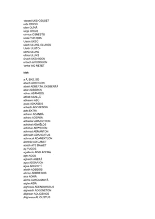 ·uicsed UKS GEUSET
uide ODION
uilen OLÎNÂ
uirge ORGIS
uinnius OSNESTÛ
uisse YUSTIOS
Uissin UKSÛ
ulach ULUKS, ELUKOS
Ulaith ULUTO-
ulcha ULUKS
ulfota ULUKS
únach UKSNIGON
urbach AREBOGON
·urtha WO RETET
IrishIrishIrishIrish
a Â, EKS, SO
abach ADBOGON
abairt ADBERTÂ, EKSBERTÂ
abar ADBERON
abhac ABÄNKOS
abhall ABALLÂ
abhsann ABÛ
acais ADKASSIS
achadh AGOSEDON
acht EKTRI
adhann ADANDÂ
adharc ADERKÂ
adhastar ADAKSTRON
adhbhal ADWÊLOS
adhbhar ADWERON
adhmad ADMÄNTON
adhnadh ADANDATUS
adhnacal ADANEKTLON
admháil AD DAMET
adódh ATE DAWET
ag YUGOS
agallamh ADGLÂDEMÂ
agh AGOS
aghaidh AGETÂ
agra ADGARION
agus ADGOSTÎ
aibidh ADBEGIS
aibrisc ADBRESKIS
aice ADKIÂ
aicme ADKONSMIYÂ
aighe AGIÂ
aighneas ADENOWISSUS
aigneadh ADGENETON
áilghean ADLIGENOS
Ailgheasa ALIGUSTUS
 