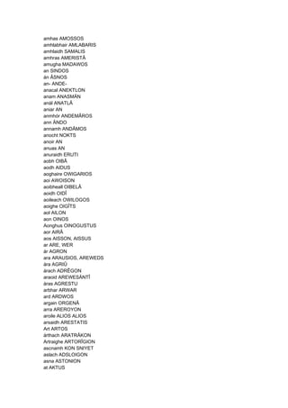 amhas AMOSSOS
amhlabhair AMLABARIS
amhlaidh SAMALIS
amhras AMERISTÂ
amugha MADAWOS
an SINDOS
án ÂSNOS
an- ANDE-
anacal ANEKTLON
anam ANASMÄN
anál ANATLÂ
aniar AN
anmhór ANDEMÂROS
ann ÄNDO
annamh ANDÂMOS
anocht NOKTS
anoir AN
anuas AN
anuraidh ERUTI
aobh OIBÂ
aodh AIDUS
aoghaire OWIGARIOS
aoi AWOISON
aoibheall OIBELÂ
aoidh OIDÎ
aoileach OWILOGOS
aoighe OIGÎTS
aol AILON
aon OINOS
Aonghus OINOGUSTUS
aor AIRÂ
aos AISSON, AISSUS
ar ARE, WER
ár AGRON
ara ARAUSIOS, AREWEDS
ára AGRIÛ
árach ADRÊGON
araoid AREWESÄNTÎ
áras AGRESTU
arbhar ARWAR
ard ARDWOS
argain ORGENÂ
arra AREROYON
aroile ALIOS ALIOS
arsaidh ARESTATIS
Art ARTOS
árthach ARATRÂKON
Artraighe ARTORÎGION
ascnamh KON SNIYET
aslach ADSLOIGON
asna ASTONION
at AKTUS
 
