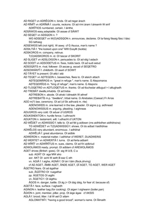 AD RIGET vn ADRÊGON n. binds. OI ad·regar árach
AD RÎMÎT vn ADRÎMÂ f. counts, reckons. OI ad·rími áram I áireamh W eirif
ADRÎTIOS numbered, certain. I áirithe
ADSÂWOS easy,adaptable. OI assae cf SÂWIT
AD SEQET vn ADSQON n. ?
WO ADSEQET vn W(O)ADSQON n. announces, declares. OI ta·faisig fásaig fásc I tásc
SG tathasg
ADSEWIOS left (not right). W aswy. cf G Asuius, man's name ?
ADSILTIÂ f. "the looked upon one" MW Essyllt (Isolda)
ADSKOROS m. company, retinue.
T(O)ADSKOROS m. id. OI tascar cf SKORIT
AD SLIGET vn ADSLOIGON n. persuades to. OI ad·slig I aslach
AD SODIT vn ADSODETUS m. fixes, holds back. OI ad·sudi astud
ADSOQÂTS m. rival, follower. OI ascae g. ascad cf SEQETRO
ADSOWIÄNTÎ f. childbirth. OI asaít cf SOWIT
AD TÂYET is present. OI attá I atá
AD TEQET vn ADTEQON n. beseeches, flees to. OI ateich attach
ADTEQOMÂROS m. "great in refuge ", man's name. G Atepomaros
ADTEQORÎGS m. "king of refuge", man's name. G Ateporix
AD TLOQETRO vn ADTLOQETUS m. thanks. OI ad·tluchedar attlugud > I altughadh
AD TREBÂT dwells,inhabits. OI ad·treba
ADTREBON n. abode. OI atrab I áitreabh W athref
ADTREBATÎS m.p. "dwellers", tribal name. G Atrebates (Caesar) Fr Arras
ADÛ m(?) law, ceremony. OI ad (cf Sk adhvará m. rite)
ADENOWIDS m. one learned in the law, pleader. OI aigne p.g. aidhnead
ADENOWISSUS m. arguing, pleading. I aighneas
ADUGROS very cold. OI aduar cf UGROS
ADUKSNEKTON n. hurdle fence. I udhnacht
ADUKTON n. testament, will. I udhacht cf UKTON
AD WÊDET vn ADWISSIÛ f. tells to. OI ad·fét g aidbsen (ms aidhbdhen aidhbhsina)
TO ADWÊDET vn T(O)ADWISSIÛ f. shows. OI do·adbat I taidhbhse
ADWÊLOS very abundant, enormous-. I adhbhal
ADWÊLIÂ f. great abundance. OI aidble
ADWERON n. material matter. I adhbhar cf WERET, DUADWERIS
AD WERTET vn ADWERTÂ f. turns. OI ad·ferta adbairt
AD WÎRÎT vn ADWÎRÎTUS m. sues, claims. OI ad·fíri aidbriud
ADWOLÂMOS ready, prompt. OI adblam cf AREWOLÂMOS
AGET drives (British: goes). OI ·aig W â B, C a
sub. AGÂT OI ·aga MW aho
aor. AKT OI ·acht W aeth B eaz C eth
vn. AGIÂ f. I aighe, AGNÂ f. OI án I táin (flock,driving)
cf AD AGET, ÄMBI AGET, ÄNDE AGET, DÎ AGET, TO AGET, WER AGET
ÂGETRO fears. OI ad·ágathar
sub. ÂGÂTRO OI ·ruagathar
pp. ÂGETOS OI aigthi
vn. ÂGETIÛ f. OI áigthiu
ÂGOS m. danger, battle. OI ág (+ OI dág dáig, for fear of, because of)
AGETÂ f. face, surface. I aghaidh
AGINON n. leather bag (for cooking). OI aigen I oigheann (boiler,pan)
ÂGION n. joint, member, pillar, prop. OI áige ágae cf AKSIS
AGLÂ f. brood, litter. I ál W ael CI ailam
AGLOMATWÎ f. "having a good brood", woman's name. OI Âlmaith
 