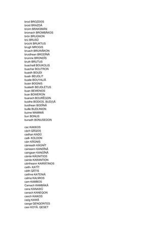 brod BROZDOS
broid BRAZDÂ
broim BRAKSMÄN
bromach BROMBÂKOS
brón BRUGNON
brú BRUSÛ
brúcht BRUKTUS
brugh MROGIS
bruach BRUWÂKON
bruidhean BRODÎNÂ
bruinne BRONDÎS
bruth BRUTUS
buachaill BOUKOLIS
buachar BOUTRON
buaidh BOUDI
buail- BEUDLIT
buaile BOUYALIÂ
buain BOGNIS
bualadh BEUDLETUS
buan BEWENOS
buar BOWERON
buarach BOURÊGON
buidhe BODIOS, BUD(I)Â
buidhean BODÎNÂ
buille BUDLINION
buime MAMMIÂ
bun BONUS
bunadh BONUSEDON
cac KAKKOS
cách QÂQOS
cadhan KADÛ
caill- KOLDON
cáin KÂGNIS
cáineadh KÂGNÎT
caineann KANDÎNÂ
caingean KANGÎNÂ
cáinte KÂGNITIOS
cairde KARANTION
cáirtheann KAIRÂTINOS
caith- KATÎT
cáith QÂTIS
caithne KATENIÂ
calma KALMIOS
cam KAMBOS
Camach KAMBÂKÂ
cana KANAWÛ
canach KANEQON
caoch KAIKOS
caóg KAWÂ
caoga QENQONTES
caoi KOYÂ, QESET
 