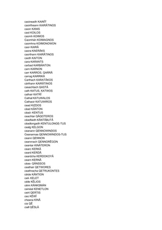 caoineadh KAINÎT
caoirtheann KAIRÂTINOS
caoin KANIS
caol KOILOS
caomh KOIMOS
Caomhán KOIMAGNOS
caomhna KOIMONOWON
caor KAIRÂ
caora KAERÂKS
caorthann KAIRÂTINOS
caoth KAITON
cara KARANTS
carbad KARBÄNTON
carn KARNON
carr KARROS, QARRÂ
carrag KARRIKÂ
Carthach KARATÂKOS
cárthann KAIRÂTINOS
casachtach QASTÂ
cath KATUS, KATWOS
cathair KATRÎ
Cathal KATUWALOS
Cathaoir KATUWIROS
cead KIZDOS
céad KÄNTON
céad- KENTUS
ceachtar QÂQOTEROS
céadfaidh KÄNTÂBUTÂ
céadlongadh KENTULONGE-TUS
cealg KELGON
ceanann QENNOWINDOS
Ceanannas QENNOWINDOS-TUS
ceann QENNON
ceannrach QENNORÊGON
ceantar KINÂTERON
cearc KERKÂ
ceard KERDÂ
ceardcha KERDOKOYÂ
cearn KERNÂ
céas- QÄNSSOS
ceathair QETWORES
ceathracha QETRUKONTES
céide KÄNTION
ceil- KELET
céile KÊLIOS
céim KÄNKSMÄN
ceinéal KENETLON
ceirt QERTIS
ceo KÊWÎ
cheana KINÂ
cia QÊ
ciall QÊSLÂ
 