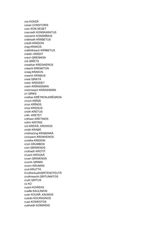 cos KOKSÂ
cosair CONSTORIS
cosc KON SEQET
coscradh KONSKARATUS
cosnamh KONSNÎMUS
crábhadh KRÂBETUS
cráclh KRÂDON
crag KRAKOS
cráibhtheach KRÂBETUS
cráidh- KRÂDIT
crann QRENNON
cré QRÎETS
creabhar KRESWEROS
créacht KRENKTON
creag KRAKOS
creamh KRAMUS
creat QRIKTÂ
creid- KREDDET
creim KRÄNSSMÄN
creimneach KRÄNSSMÄN
crí QRIKS
criathar KRÊTRON,KRÊQRON
críoch KRÎQÂ
críon KRÎNOS
crios KRISSUS
crioth KRETUS
crith- KRETET
crithean KRETINOS
crithir KRITRIS
cró KREWÂ, KROWOS
crobh KRABÂ
crobha(i)ng KRABANKÂ
croiceann KROKKENOS
croidhe KRIDION
crom KRUMBOS
crón QRIWENOS
crothadh KROTIT
cruach KROUKÂ
cruan QRIWENOS
cruimh QRIMIS
cruinn KRUNNIS
cruit KRUTTÂ
CruithentuathQRITENOTEUTÂ
cruithneacht QRITUNIKTOS
cruth QRITUS
cú KÛ
cuach KOWEKS
cuaille KAULINION
cuan KOUNÂ ,KAUNOS
cuarán KOURAGNOS
cuas KOWESTOS
cubhaidh KOMWIDIS
 