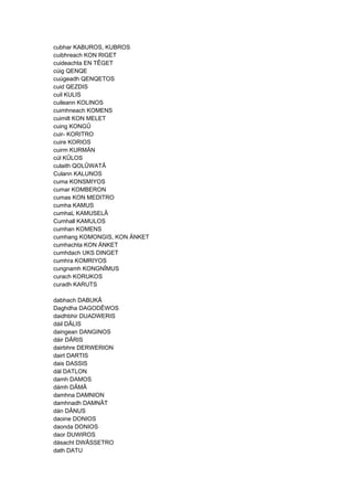 cubhar KABUROS, KUBROS
cuibhreach KON RIGET
cuideachta EN TÊGET
cúig QENQE
cuúgeadh QENQETOS
cuid QEZDIS
cuil KULIS
cuileann KOLINOS
cuimhneach KOMENS
cuimilt KON MELET
cuing KONGÛ
cuir- KORITRO
cuire KORIOS
cuirm KURMÄN
cúl KÛLOS
culaith QOLÛWATÂ
Culann KALUNOS
cuma KONSMIYOS
cumar KOMBERON
cumas KON MEDITRO
cumha KAMUS
cumhaL KAMUSELÂ
Cumhall KAMULOS
cumhan KOMENS
cumhang KOMONGIS, KON ÄNKET
cumhachta KON ÄNKET
cumhdach UKS DINGET
cumhra KOMRIYOS
cungnamh KONGNÎMUS
curach KORUKOS
curadh KARUTS
dabhach DABUKÂ
Daghdha DAGODÊWOS
daidhbhir DUADWERIS
dáil DÂLIS
daingean DANGINOS
dáir DÂRIS
dairbhre DERWERION
dairt DARTIS
dais DASSIS
dál DATLON
damh DAMOS
dámh DÂMÂ
damhna DAMNION
damhnadh DAMNÂT
dán DÂNUS
daoine DONIOS
daonda DONIOS
daor DUWIROS
dásacht DWÂSSETRO
dath DATU
 
