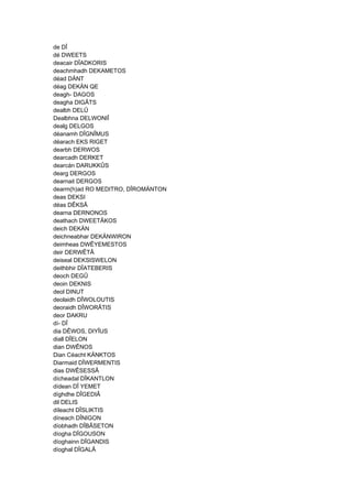 de DÎ
dé DWEETS
deacair DÎADKORIS
deachmhadh DEKAMETOS
déad DÄNT
déag DEKÄN QE
deagh- DAGOS
deagha DIGÂTS
dealbh DELÛ
Dealbhna DELWONIÎ
dealg DELGOS
déanamh DÎGNÎMUS
déarach EKS RIGET
dearbh DERWOS
dearcadh DERKET
dearcán DARUKKÛS
dearg DERGOS
dearnait DERGOS
dearm(h)ad RO MEDITRO, DÎROMÄNTON
deas DEKSI
déas DÊKSÂ
dearna DERNONOS
deathach DWEETÂKOS
deich DEKÄN
deichneabhar DEKÄNWIRON
deimheas DWÊYEMESTOS
deir DERWÊTÂ
deiseal DEKSISWELON
deithbhir DÎATEBERIS
deoch DEGÛ
deoin DEKNIS
deol DINUT
deolaidh DÎWOLOUTIS
deoraidh DÎWORÂTIS
deor DAKRU
dí- DÎ
dia DÊWOS, DIYÎUS
diall DÎELON
dian DWÊNOS
Dian Céacht KÄNKTOS
Diarmaid DÎWERMENTIS
dias DWÊSESSÂ
dícheadal DÎKANTLON
dídean DÎ YEMET
díghdhe DÎGEDIÂ
dil DELIS
díleacht DÎSLIKTIS
díneach DÎNIGON
díobhadh DÎBÂSETON
díogha DÎGOUSON
díoghainn DÎGANDIS
díoghal DÎGALÂ
 
