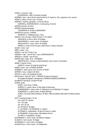 AGOS n. a bovine. I agh
AGOSEDON n. field. OI ached I achadh
AGRÎNÂ f. sloe. I áirne W eirin (plums) B hirin G *agrînion- Occ. agranhon Cat. aranyó
AGRIÛ f. kidney. OI áru I ára > W aren
AGRON n. hunting, slaughter. I ár W aer OB air
AGROKÛ g. AGROKUNOS m. hunting dog. OI árchú
AGRON- berries. W aeron
AGROS importunate,eager.
T(O)AGROS id. W taer cf WERAGRO-
AGROS firm,strong. cf AKSIS
AGRESTU n. dwelling,house. I áras
AIDUS m. fire, fire god. I Aodh OI Aed cf TO AIDET
AIDUGALÂ m man's name. OI Aedgal
AIDUGENOS m. man's name. OI Aedgein
AIDULUGUS m. man's name. OI Aedlug
AIDWO- p. those of the fire god, tribal name. G Aedui (Caesar)
AILON n. lime. I aol
AIRÂ f. satire. I aor
AISOS n. law suit. OI ae g. aie
AISSON n. age. I aos W oes C oys cf WERAISSIATIS
AISSUS m. people. I aos W oes
AKROS high, noble. OI ér cf DÎAKRIS
AKROTALUS m. having a noble forehead, man's name. G Axrotalus
AKSIS f. chariot. OI ais
AKSILÂ f. armpit. OI aisel W achel B ael
AKSIS f. back. I ais cf ÂGION AGROS
AKSMÄN n. hand, band, host. OI amm cf AGET
AKTÎNÂ f. furze. I aiteann W eithin
AKTUS m. pain. I at (swelling) W aeth
ÂKUS sharp. I áith (for *áich < *ÂKWIS) W hogi (to sharpen)
W hogalen B higolenn (whetstone) cf DÎÂKIS EKSÂKIS KOMÂKUS
ALAMON n herd,flock. OI alam W alaf
ALBOS, white.
ALBÂ f. river name. G Alba
ALBIOS m. a god's name. G deo Albio et Damonae
ALBIODURON n. place name. G *Albioduron LLat Albiodero Fr Augers
ALBIORÎGS m. a god's name. G Marti Albiorigi
ALBIÛ f. the white island (Britain). OI Albu I Alba (Scotland) OBr Albio W elfydd (native
land)
ALET nourishes,fosters. OI ·ail
sub. ALÂT OI ·almais
fut. ? OI ·ebla
aor. ALT OI ·alt
pp. ALTOS OI ·alt altae
vn. ALTRON n. ALTRASMUS m. I altram
ALTRAMÛ m. fosterfather. W athro B aotrou C aultra
ALTRAMONÎ f. fostermother. MW elldrew B itron
ALTRIÛ m. fosterfather. OI altru
ALIDUBROS m. man's name. OI Aildobur Aldebor
ALIGALÂ f. man's name. OI Ailgel
ALIGENIOS m. man's name. OI Ailgine
ALIGUSTUS m. man's name. I Ó hAilgheasa
 