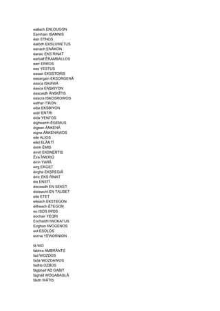 eallach ENLOUGON
Eamhain ISAMNIS
éan ETNOS
éalódh EKSLUWETUS
eanach ENÂKON
éaraic EKS RINAT
earball ÊRAMBALLOS
earr ERROS
eas YESTUS
easair EKSSTORIS
easargain EKSORGENÂ
easca ISKAWÂ
éasca ENSKIYON
éascaidh ÄNSKÎTIS
eascra ISKOSROWOS
eathar ITRON
eibe EKSBIYON
eidir ENTRI
éide YENTOS
éigheamh ÊGEMUS
éigean ÄNKENÂ
eigne ÄNKENAWOS
eile ALIOS
eilid ELÄNTÎ
éimh ÊMIS
éinirt EKSNERTIS
Éire ÎWERIÛ
éirín YARÂ
eirg ERGET
éirghe EKSREGIÂ
éiric EKS RINAT
éis ENSTÎ
éisceadh EN SEKET
éisteacht EN TAUSET
eite ETET
eiteach EKSTEGON
éitheach ÊTEGON
eo ISOS IWOS
eochair YEQRI
Eochaidh IWOKATUS
Eoghan IWOGENOS
eol ESOLOS
eorna YEWORNION
fá WO
fabhra AMBRÄNTS
fad WOZDOS
fada WOZDAWOS
fadhb OZBOS
fágbhail AD GABIT
fagháil WOGABAGLÂ
fáidh WÂTIS
 