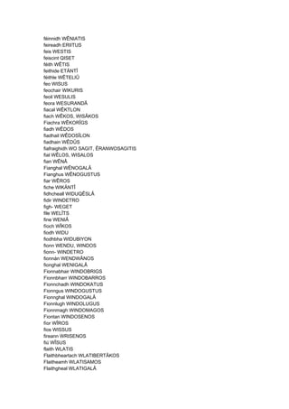 féinnidh WÊNIATIS
feireadh ERIITUS
feis WESTIS
feiscint QISET
féith WÊTIS
feithide ETÄNTÎ
féithle WÊTELIÛ
feo WISUS
feochair WIKURIS
feoil WESULIS
feora WESURANDÂ
fiacal WÊKTLON
fiach WÊKOS, WISÂKOS
Fiachra WÊKORÎGS
fiadh WÊDOS
fiadhail WÊDOSÎLON
fiadhain WÊDÛS
fiafraighidh WO SAGIT, ÊRANWOSAGITIS
fial WÊLOS, WISALOS
fian WÊNÂ
Fianghal WÊNOGALÂ
Fianghus WÊNOGUSTUS
fiar WÊROS
fiche WIKÄNTÎ
fidhcheall WIDUQÊSLÂ
fidir WINDETRO
figh- WEGET
file WELÎTS
fine WENIÂ
fíoch WÎKOS
fiodh WIDU
fiodhbha WIDUBIYON
fionn WENDU, WINDOS
fionn- WINDETRO
fionnán WENDWÂNOS
fionghal WENIGALÂ
Fionnabhair WINDOBRIGS
Fionnbharr WINDOBARROS
Fionnchadh WINDOKATUS
Fionngus WINDOGUSTUS
Fionnghal WINDOGALÂ
Fionnlugh WINDOLUGUS
Fionnmagh WINDOMAGOS
Fiontan WINDOSENOS
fíor WÎROS
fios WISSUS
fireann WRISENOS
fiú WÎSUS
flaith WLATIS
Flaithbheartach WLATIBERTÂKOS
Flaitheamh WLATISAMOS
Flaithgheal WLATIGALÂ
 