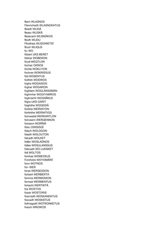 flann WLASNOS
Flannchadh WLASNOKATUS
fleadh WLIDÂ
fleasc WLISKÂ
fleascach WLISKÂKOS
fliodh WLIDU
Fliodhais WLIDOWETSÎ
fliuch WLIQUS
fo- WO
fóbairt UKS BERET
fobhar WOBERON
focal WEQTLON
fochair OKROS
fochla WOKLIYON
fochras WOKRISSUS
fód WOSENTUS
fodhbh WODWOS
fogha WOGAISOS
foghar WOGARON
foghlaim WOGLÄNSSMÄN
foghmhar WOGIYAMROS
foghnamh WOGNÎMUS
fógra UKS GARIT
foighdhe WOGEDIÂ
foirbhe WERWIYON
foirbhthe WERWITIOS
foirceadal WERKANTLON
foirceann WERQENNON
foireann WORÎNÂ
fóisc OWISISQÎ
folach WOLOGON
foladh WOLOUTON
folcadh WOLKET
follán WOSLADNOS
follas WOSULANSSUS
folscadh WO LUKSKET
folt WOLTOS
fomhas WOMESSUS
Fomhóire WOYOMÂRIÎ
fonn WOTNOS
for- WER
foras WERSESSON
forbairt WERBERTÂ
formna WERMONION
formad WERMENTUS
fortacht WERTIKTÂ
fos WOSTOS
fosair WOSTORIS
foscnadh WOSKANDATUS
foscadh WOSKÂTUS
fothragadh WOTRONKETUS
fraoch WROIKOS
 
