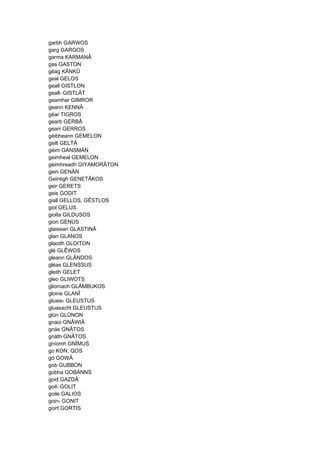 garbh GARWOS
garg GARGOS
garma KARMANÂ
gas GASTON
géag KÄNKÛ
geal GELOS
geall GISTLON
geall- GISTLÂT
geamhar GIMROR
geann KENNÂ
géar TIGROS
gearb GERBÂ
gearr GERROS
géibheann GEMELON
geilt GELTÂ
géim GÄNSMÄN
geimheal GEMELON
geimhreadh GIYAMORÂTON
gein GENÄN
Geintigh GENETÂKOS
geir GERETS
geis GODIT
giall GELLOS, GÊSTLOS
giol GELUS
giolIa GILDUSOS
gion GENUS
glaisean GLASTINÂ
glan GLANOS
glaodh GLOITON
glé GLÊWOS
gleann GLÄNDOS
gléas GLENSSUS
gleith GELET
gleo GLIWOTS
gliomach GLÄMBUKOS
gloine GLANÎ
gluais- GLEUSTUS
gluasacht GLEUSTUS
glún GLÛNON
gnaoi GNÂWIÂ
gnás GNÂTOS
gnáth GNÂTOS
gníomh GNÎMUS
go KON, QOS
gó GOWÂ
gob GUBBON
gobha GOBÄNNS
goid GAZDÂ
goil- GOLIT
goile GALIOS
goin- GONIT
goirt GORTIS
 