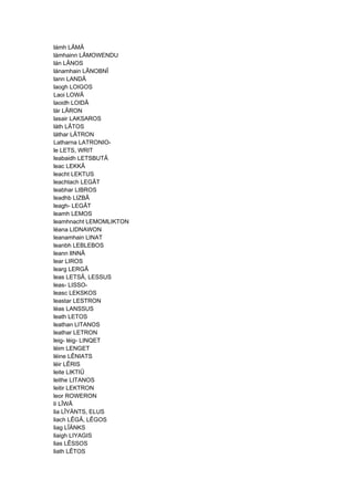 lámh LÂMÂ
lámhainn LÂMOWENDU
lán LÂNOS
lánamhain LÂNOBNÎ
lann LANDÂ
laogh LOIGOS
Laoi LOWÂ
laoidh LOIDÂ
lár LÂRON
lasair LAKSAROS
láth LÂTOS
láthar LÂTRON
Latharna LATRONIO-
le LETS, WRIT
leabaidh LETSBUTÂ
leac LEKKÂ
leacht LEKTUS
leachtach LEGÂT
leabhar LIBROS
leadhb LIZBÂ
leagh- LEGÂT
leamh LEMOS
leamhnacht LEMOMLIKTON
léana LIDNAWON
leanamhain LINAT
leanbh LEBLEBOS
leann lINNÂ
lear LIROS
learg LERGÂ
leas LETSÂ, LESSUS
leas- LISSO-
leasc LEKSKOS
leastar LESTRON
léas LANSSUS
leath LETOS
leathan LITANOS
leathar LETRON
leig- léig- LINQET
léim LENGET
léine LÊNIATS
léir LÊRIS
leite LIKTIÛ
leithe LITANOS
leitir LEKTRON
leor ROWERON
lí LÎWÂ
lia LÎYÄNTS, ELUS
liach LÊGÂ, LÊGOS
liag LÎÄNKS
liaigh LIYAGIS
lias LÊSSOS
liath LÊTOS
 