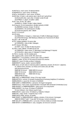 ALIKATUS m. man's name. OI Ailchad Ailchid
ALIKENGETS m. man's name. OI Ailching
ALIKÛ g. ALIKUNOS m. man's name. OI Ailchú
ALIOS other. OI aile (n. aill; pretonic ala-) I eile W ail C eyll yll B eil
ALIOS ALIOS other, each other. OI alaile I aroile W arall
ALIOTÎRES- m. pilgrim. OI ailithir I oilithir
ALIS f. rock. OI ail g. alo, ailech
ALIKNOS m. rocklet. OI ailén I oiléan (island)
ALLÂ beyond. OI al ol (preposition), all allae (adverb) cf KINÂ
ALLÂMORIS overseas, foreign. OI allmuir
ALLÂTERON n. the world beyond. OI alltar
ALLATIS from beyond, wild. I allaidh
ALLÂT cf TO ALLÂT
ALLOS other.
ALLOMROGS m. foreigner, p. tribal name. W allfro G Allobroges (Caesar)
ALLOTEUTOS foreign. OBr Matrib(us) Ollototis sive Transmarinis W alltud
ALLOS n. cliff. OI all I aill
ALTÂ f. tutelary goddess. OI maccu Alta
ALTORÎGION n. tribe of Altâ. I Altraighe
ALTÂT shaves. MW allaw
ALTANÎ f. razor. OI altain W ellyn B aotenn
ALTON n. bank, hillside. I,W allt B aot OC als
ALTOMAGOS n. place name. G *Altomagos LLat Aldemega Fr Haulmé
ALTOYALON n. place name. G *Altoialon Fr Auteuil
ALTOS m. knuckle. I alt OC chefals (joint)
AM- negative prefix, variant of AN- ÄN- which see
AMARKON n. a non-greeting. I amharc (look, stare) cf ARKET
ÄMBÄN n. butter. OI imb I im W ymenyn B amann OC amenen
ÄMBELIÛ f. navel. OI imbliu g imlenn I imleacán
ÄMBERÄNTÎ f. barren, sterile. I aimrid cf BERET
ÄMBI about, on both sides of; intensive prefix to adjectives; preverb. OI imb (im + adjective;
im· relative imme· preverb) I um W,B,C am G ambi- (Eriu 28.145f)
with personal pronouns:
ÄMBI ME OI immum ÄMBI SNÎS OI immunn
ÄMBI TE OI immut ÄMBI SWÎS OI immib
ÄMBI EM OI imbi ÄMBI SÛS OI impu
ÄMBI SIYÄN OI impe
ÄMBI AGET vn ÄMB(I)AGNÂ f. drives. OI im·aig I iomáin
ÄMB(I)AKTOS m. servant. W amaeth (husbandman) B amezeg (neighbour) G ambactus
ÄMBIDURNOS m. sword hilt. OI imdorn cf DURNOS
ÄMBI GARIT vn ÄMBIGARION n. demands. OI timgart I tiomghaire
ÄMBIKATUS m. man's name. Og E(m)bicatos I Iomchadh OBr Ammecati G Ambicatus (Livy)
ÄMBI KENGET vn ÄMBIKÄNKSMÄN n. goes round. OI im·cing imchim
ÄMBILANSSIÛ f. iris of eye. OI imlisen cf LANSSUS
OI mac imblissen, mac imlesan (pupil of eye)
ÄMBILOKUS m. place name. OI Imbliuch g. Imblecho I Imleach
ÄMBILON n. edge, border. I imeall W ymyl (< OI?)
ÄMBILUKOS visible, obvious. W amlwg
ÄMBI ORGET vn ÄMB(I)ORGENÂ f. gathers, shortens. OI do·immuirc I tiomargain
ÄMBI ED ORGÛ "I add", "I may add" OI immurgu I iomorro (however)
ÄMBI QELLÂT vn ÄMBIQELLON n. surrounds. OI imme·chella du.imchella I timcheall
ÄMBI RÂYET vn ÄMBIRÂMUS m. rows, navigates. OI imme·rái I iomramh
 