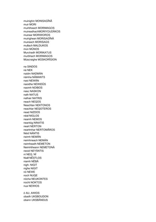 muinighin MONISAGÎNÂ
muir MORI
muirbheach MORIMAGOS
muireadhachMORIYOUDÂKOS
muirear MORIWOROS
muirighean MORISAGÎNÂ
muireach MORISAGS
mullach MALDUKOS
mún MÛNOS
Murchadh MORIKATUS
murbhach MORIMAGOS
Múscraighe MÛSKORÎGION
na SINDOS
ná NEK
naidm NADMÄN
námha NÂMANTS
naoi NEWÄN
naoidhe NEWIDÛS
naomh NOIBOS
nasc NASKON
nath NATUS
nathair NATRIS
neach NEQOS
Neachtan NEKTONOS
neachtar NEQOTEROS
nead NIZDOS
néal NIGLOS
neamh NEMOS
neantóg NINATIS
neart NERTON
neartmhar NERTOMÂROS
Néid NÄNTIS
neimh NEMÄN
neimhneach NEMÄN
neimheadh NEMETON
Neimhtheann NEMETONÂ
neoid NEYÄNTIS
ní NEQ, NÎ
Niall NÊSTLOS
niamh NÊBÂ
nigh- NIGIT
nighe NIGIT
nó NEWE
noch NUQE
nócha NEUKONTES
nocht NOKTOS
nua NEWIOS
ó AU, AWIOS
obadh UKSBOUDON
obann UKSBÄNDUS
 