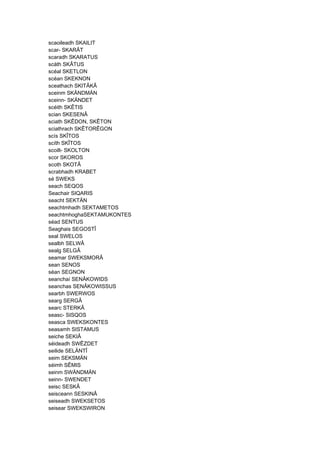 scaoileadh SKAILIT
scar- SKARÂT
scaradh SKARATUS
scáth SKÂTUS
scéal SKETLON
scéan SKEKNON
sceathach SKITÂKÂ
sceinm SKÄNDMÄN
sceinn- SKÄNDET
scéith SKÊTIS
scian SKESENÂ
sciath SKÊDON, SKÊTON
sciathrach SKÊTORÊGON
scís SKÎTOS
scíth SKÎTOS
scoilt- SKOLTON
scor SKOROS
scoth SKOTÂ
scrabhadh KRABET
sé SWEKS
seach SEQOS
Seachair SIQARIS
seacht SEKTÄN
seachtmhadh SEKTAMETOS
seachtmhoghaSEKTAMUKONTES
séad SENTUS
Seaghais SEGOSTÎ
seal SWELOS
sealbh SELWÂ
sealg SELGÂ
seamar SWEKSMORÂ
sean SENOS
séan SEGNON
seanchaí SENÂKOWIDS
seanchas SENÂKOWISSUS
searbh SWERWOS
searg SERGÂ
searc STERKÂ
seasc- SISQOS
seasca SWEKSKONTES
seasamh SISTAMUS
seiche SEKIÂ
séideadh SWÊZDET
seilide SELÄNTÎ
seim SEKSMÄN
séimh SÊMIS
seinm SWÄNDMÄN
seinn- SWENDET
seisc SESKÂ
seisceann SESKINÂ
seiseadh SWEKSETOS
seisear SWEKSWIRON
 
