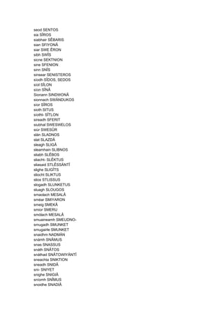 seod SENTOS
sia SÎROS
siabhair SÊBARIS
sian SFIYONÂ
siar SWE ÊRON
sibh SWÎS
sicne SEKTNION
sine SFENION
sinn SNÎS
sinsear SENISTEROS
síodh SÎDOS, SEDOS
síol SÎLON
síon SÎNÂ
Sionann SINDWONÂ
sionnach SWÄNDUKOS
síor SÎROS
sioth SITUS
síothl- SÎTLON
sireadh SFERIT
siubhal SWESWELOS
siúr SWESÛR
slán SLADNOS
slat SLAZDÂ
sleagh SLIGÂ
sleamhain SLIBNOS
sliabh SLÊBOS
sliacht- SLÊKTUS
sliasaid STLÊSSÄNTÎ
slighe SLIGÎTS
sliocht SLIKTUS
slios STLISSUS
slogadh SLUNKETUS
sluagh SLOUGOS
smaolach MESALÂ
sméar SMIYARON
smeig SMEKÂ
smior SMERU
smólach MESALÂ
smuaineamh SMEUDNO-
smugadh SMUNKET
smugairle SMUNKET
snaidhm NADMÄN
snámh SNÂMUS
snas SNASSUS
snáth SNÂTOS
snáthad SNÂTOWIYÄNTÎ
sneachta SNIKTION
sneadh SNIDÂ
sni- SNIYET
snighe SNIGIÂ
sníomh SNÎMUS
snoidhe SNADIÂ
 