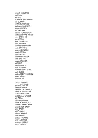snuadh SNOUDOS
so SOSIN
so- SU-
Sobhairce SUBORGIOS
soc SUKKOS
sochla SUKLEWES-
sochraidh SUQRITIS
sodar SFUDRO-
soir SWE ARE
sóisear YEWISTEROS
soitheach SOWETÂKON
sonn SFONDOS
sor SOROS
sotal UKSTALUS
speir SFERETS
srannadh SRENKNÂT
srath STRATON
sreang SRENGON
sreath STRITÂ
srón SROGNÂ
sruaim SREUSMÄN
sruth SRUTUS
stuagh STOUGÂ
sú SÛDIÂ
suaith- SOUTIT
suan SOUNOS
suathadh SOUTETUS
subh SUBIS
suidhe SEDET, SODION
súigh- SÛGET
suth SUTUS
tabhairt TOBERTÂ
tachtadh TAKTOS
Tadhg TAZGOS
Tadhgan TAZGAGNOS
tafann TOSWENDON
taidhiúir TODAKRIS
taidhbhse AD WÊDET
táin AGNÂ
tairbhe ROBIYON
tairise ROWISSIOS
tairseach TARESTÊGÂ
taiscidh KON SAGIT
táith- TÂDÎT
tál TÂKSLON
talamh TALAMÛ
támh TÂMUS
tamhan TAMNOS
tana TANAWIOS
tánaiste NI SEDET
taobh TOIBOS
 