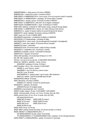ÄMBIRÊDSMÄN n. riding around. OI imrim cf RÊDET
ÄMBIROLON n. missed (of a shot). I iomrall cf LÂYET
ÄMBI SÂWIT vn ÄMBISÂWETUS m. turns round. OI im·soi impuuth impúth I iompódh
ÄMBI SEDET vn ÄMBISODION n. besieges. OI immae·saitar I impidhe
ÄMBISNÎTON n. anxiety, sorrow. OI imned I imnidhe cf SNIYET
ÄMBI TÊGET vn ÄMBITIKTÂ f. sets forth. OI im·tiagam I imtheacht
ÄMBITOGON T(O)ÄMBITOGON n. cloak. OI timthach cf TOGIT
ÄMBI UKET defends, contends for. MW amwyn amyg- amwg B amoug (delay)
ÄMBI WINAT vn ÄMBIWIYON n. fences. OI ·imben (fences) imbe (fence)
AMBRÄNTS m. eyelid. OI abrait I fabhra W amrant B abrant OC abrans
AMERISTÂ f. doubt, disbelief. OI amires I amhras cf ERISTÂ
AMET pours out. OI ·aim cf ÄNDE AMET
AMLABARIS speechless. I amhlabhair W aflafar cf LABAROS
AMLESSON n (?) disadvantage. I aimhleas W afles
AMLONGIATIS m. man's name. Og Ammllongitt AOI Amolngith I Amhalghaidh
AMMÄNTÎ f. witch; fool, witless. OI ammait aimmit I amadán
AMNERTOS weak. I aimhneart
AMNISSOS harsh. OI amnas (harsh, crafty) W efnys (hostile)
AMOSSOS m. masterless man, mercenary. I amhas
AMRÊDIS unrideable, uneven. I aimhréidh W afrwydd
AMRIKTUS m. disguise. OI aimricht
AMULUKS beardless. OI amul(ch)ach B blouc'h (< OI?)
AN- ÄN- AM- negative prefix.
AN from. I an-iar an-oir an-uas etc. cf ANLESSIÛ ANLESSON
ANAS (for *ANOS) p. ANASÂ n. riches. OI ana
ANASONÂ f. goddess of riches. OI Anann
ANAT breathes. OI an- I fan- (remain) cf UKS ANAT
ANAMÛ m. soul. B ene p. anaon
ANASMÄN n. soul. OI animm g. anme I anam
ANATIS f. soul. W enaid
ANATIMÂROS m. "great-souled", man's name. OBr Anatemori
ANATLÂ f. breath. I anál W anadl MB alazn B alan
ANADSÂWOS difficult. OI ansae
ANAT blemishes. OI anaid cf ONOS
ANEMIS (?) f. blemish. OI anim W anaf B anañv
ANDAGON n. badness. OI andach
ANDAGATIS bad. OI andgaid aingid
ANDÂMOS unaccompanied, rare. I annamh
ANDÂT kindles, begins. OI and- cf AD ANDÂT, UKS ANDÂT
ANDE- intensive prefix. OI and- I an- W an- G ande- (Eriu 28.145f)
ÄNDE preverb (into). OI inn- W an- G ande- (Eriu 28.145f)
with personal pronouns:
ÄNDE ME OI indium ÄNDE SNÎS OI indiunn
ÄNDE TE OI indiut ÄNDE SWÎS OI indib
ÄNDE EM OI ind ÄNDE SÛS OI intiu
ÄNDE SIYÄN OI inte
ÄNDE AGET drives. OI ind·aig
ÄNDE AMET washes (hands and feet). OI ind·aim ad·haim vn indmat
ÄNDE ANEKET vn ÄND(E)ANEKTLON n. ?
AD ÄND(E)ANEKET escorts, leads. OI ad·indain
TO ÄND(E)ANEKET vn T(O)ÄND(E)ANEKTLON n. bestows. OI du·indnaig tindnacol
ANDE ARKET vn AND(E)ARKON n. greets. W annerch C dynnargh
 